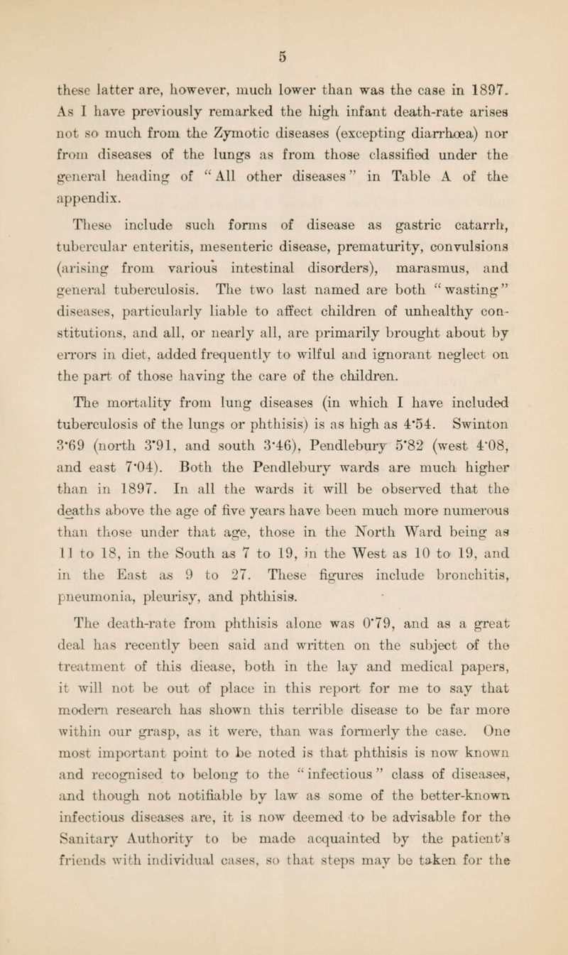 these latter are, however, much lower than was the case in 1897. As I have previously remarked the high infant death-rate arises not so much from the Zymotic diseases (excepting diarrhoea) nor from diseases of the lungs as from those classified under the general heading of “ All other diseases ” in Table A of the appendix. These include such forms of disease as gastric catarrh, tubercular enteritis, mesenteric disease, prematurity, convulsions (arising from various intestinal disorders), marasmus, and general tuberculosis. The two last named are both “wasting” diseases, particularly liable to affect children of unhealthy con¬ stitutions, and all, or nearly all, are primarily brought about by errors in diet, added frequently to wilful and ignorant neglect on the part of those having the care of the children. The mortality from lung diseases (in which I have included tuberculosis of the lungs or phthisis) is as high as 4*54. Swinton 3*69 (north 3*91, and south 3*46), Pendlebury 5*82 (west 4“08, and east 7*04). Both the Pendlebury wards are much higher than in 1897. In all the wards it will be observed that the deaths above the age of five years have been much more numerous than those under that age, those in the North Ward being as 11 to 18, in the South as 7 to 19, in the West as 10 to’ 19, and in the East as 9 to 27. These figures include bronchitis, pneumonia, pleurisy, and phthisis. The death-rate from phthisis alone was 0*79, and as a great deal has recently been said and written on the subject of the treatment of this diease, both in the lay and medical papers, it will not be out of place in this report for me to say that modem research has shown this terrible disease to be far more within our grasp, as it were, than was formerly the case. One most important point to be noted is that phthisis is now known and recognised to belong to the “ infectious ” class of diseases, and though not notifiable by law as some of the better-known infectious diseases are, it is now deemed to be advisable for the Sanitary Authority to be made acquainted by the patient’s friends with individual cases, so that steps may be taken for the