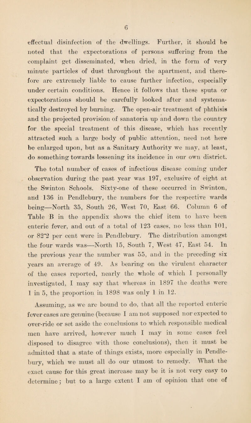 effectual disinfection of the dwellings. Further, it should be noted that the expectorations of persons suffering from the complaint get disseminated, when dried, in the form of very minute particles of dust throughout the apartment, and there¬ fore are extremely liable to cause further infection, especially under certain conditions. Hence it follows that these sputa or expectorations should be carefully looked after and systema¬ tically destroyed by burning. The open-air treatment of phthisis and the projected provision of sanatoria up and down the country for the special treatment of this disease, which has recently attracted such a large body of public attention, need not here be enlarged upon, but as a Sanitary Authority we may, at least, do something towards lessening its incidence in our own district. The total number of cases of infectious disease coming under observation during the past year was 197, exclusive of eight at the Swinton Schools. Sixty-one of these occurred in Swinton, and 136 in Pendlebury, the numbers for the respective wards being1—North 35, South 26, West 70, East 66. Column 6 of Table B in the appendix shows the chief item to have been enteric fever, and out of a total of 123 cases, no less than 101, or 82*2 per cent were in Pendlebury. The distribution amongst the four wards was—North 15, South 7, West 47, East 54. In the previous year the number was 55, and in the preceding six years an average of 49. As bearing on the virulent character of the cases reported, nearly the whole of which I personally investigated, I may say that whereas in 1897 the deaths were 1 in 5, the proportion in 1898 was only 1 in 12. Assuming, as we are bound to do, that all the reported enteric fever cases are genuine (because I am not supposed nor expected to over-ride or set aside the conclusions to which responsible medical men have arrived, however much I may in some cases feel disposed to disagree with those conclusions), then it must be admitted that a state of things exists, more especially in Pendle¬ bury, which we must all do our utmost to remedy. What the exact cause for this great increase may be it is not very easy to determine) but to a large extent I am of opinion that one of