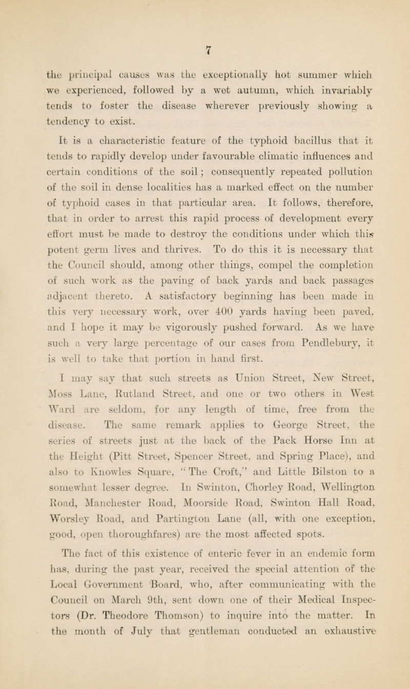 the principal causes was the exceptionally hot summer which we experienced, followed by a wet autumn, which invariably tends to foster the disease wherever previously showing a tendency to exist. It is a characteristic feature of the typhoid bacillus that it tends to rapidly develop under favourable climatic influences and certain conditions of the soil; consequently repeated pollution of the soil in dense localities has a marked effect on the number of typhoid cases in that particular area. It follows, therefore, that in order to arrest this rapid process of development every effort must be made to destroy the conditions under which this potent germ lives and thrives. To do this it is necessary that the Council should, among other things, compel the completion of such work as the paving of back yards and back passages adjacent thereto. A satisfactory beginning has been made in this very necessary work, over 400 yards having been paved, and I hope it may be vigorously pushed forward. As we have such a very large percentage of our cases from Pendlebury, it is well to take that portion in hand first. I may say that such streets as Union Street, New Street, Moss Lane, Rutland Street, and one or two others in West Ward are seldom, for any length of time, free from the disease. The same remark applies to George Street, the series of streets just at the back of the Pack Horse Inn at the Height (Pitt Street, Spencer Street, and Spring Place), and also to Knowles Square, “ The Croft,'’ and Little Bilston to1 a somewhat lesser degree. In Swinton, Chorley Road, Wellington Road, Manchester Road, Moorside Road, Swinton Hall Road, Worsley Road, and Partington Lane (all, with one exception, good, open thoroughfares) are the most affected spots. The fact of this existence of enteric fever in an endemic form has, during the past year, received the special attention of the Local Government Board, who, after communicating with the Council on March 9th, sent down one of their Medical Inspec¬ tors (Dr. Theodore Thomson) to inquire into the matter. In the month of Julv that gentleman conducted an exhaustive w U