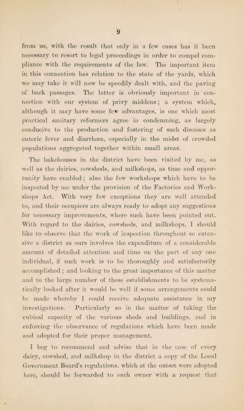 from us, with the result that only in a few cases has it been necessary to resort to legal proceedings in order to compel com¬ pliance with the requirements of the law. The important item in this connection has relation to the state of the yards, which we may take it will now be speedily dealt with, and the paving of back passages. The latter is obviously important in con¬ nection with our system of privy middens; a system which, although it may have some few advantages, is one which most practical sanitary reformers agree in condemning, as largely conducive to the production and fostering of such diseases as enteric fever and diarrhoea, especially in the midst of crowded, populations aggregated together within small areas. The bakehouses in the district have been visited by me, as well as the dairies, cowsheds, and milkshops, as time and oppor¬ tunity have enabled; also the few workshops which have to be inspected by me under the provision of the Factories and Work¬ shops Act. With very few exceptions they are well attended to, and their occupiers are always ready to adopt any suggestions for necessary improvements, where such have been pointed out. With regard to the dairies, cowsheds, and milkshops, I should like to observe that the work of inspection throughout so exten¬ sive a district as ours involves the expenditure of a considerable amount of detailed attention and time on the part of any one individual, if such work is to be thoroughly and satisfactorily accomplished; and looking to the great importance of this matter and to the large number of these establishments to be systema¬ tically looked after it would be well if some arrangements could be made whereby I could receive adequate assistance in my investigations. Particularly so in the matter of taking the cubical capacity of the various sheds and buildings, and in enforcing the observance of regulations which have been made and adopted for their proper management. I beg to recommend and advise that in the case of every dairy, cowshed, and milkshop in the district a copy of the Local Government Board’s regulations, which at the outset were adopted here, should be forwarded to each owner with a request that