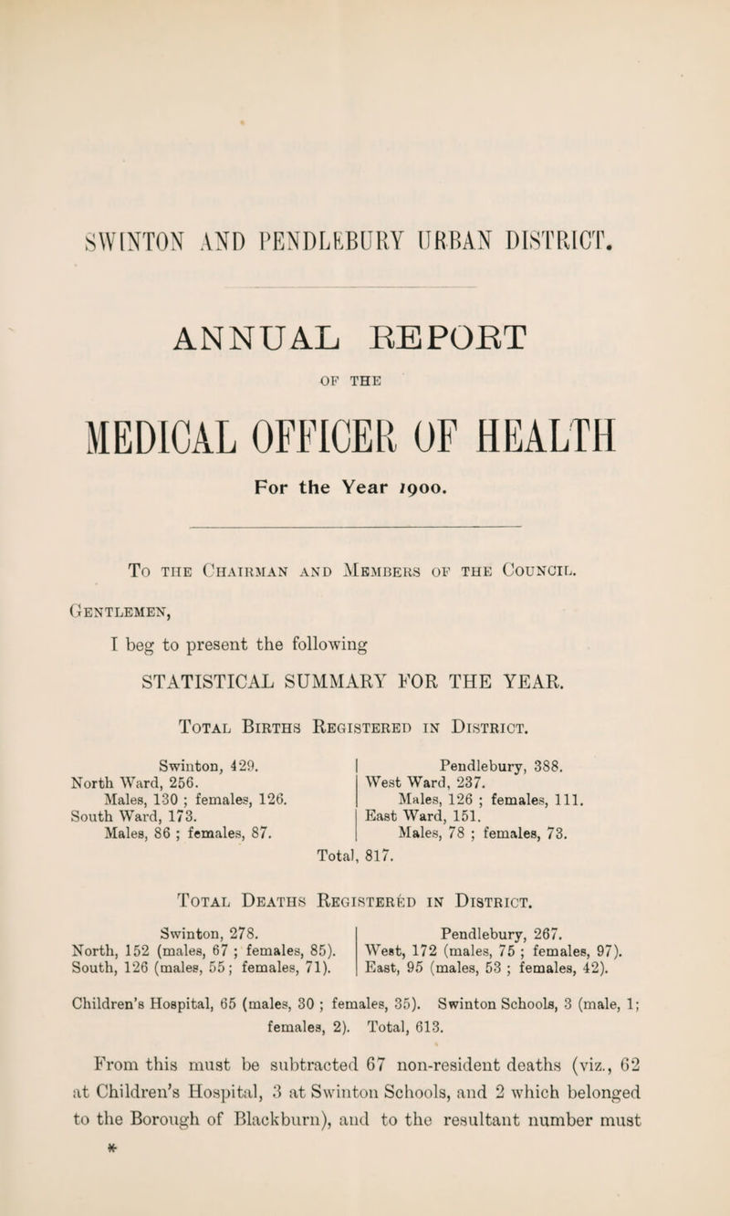 SWINTON AND PENDLEBURY URBAN DISTRICT ANNUAL REPOET OF THE MEDICAL OFFICER OF HEALTH For the Year jqoo. To the Chairman and Members of the Council. Gentlemen, I beg to present the following STATISTICAL SUMMARY FOR THE YEAR. Total Births Swinton, 429. North Ward, 256. Males, 130 ; females, 126. South Ward, 173. Males, 86 ; females, 87. Registered in District. Pendlebury, 388. West Ward, 237. Males, 126 ; females, 111. East Ward, 151. Males, 78 ; females, 73. Total, 817. Total Deaths Registered in District. Swinton, 278. North, 152 (males, 67 ; females, 85). South, 126 (males, 55; females, 71). Pendlebury, 267. West, 172 (males, 75 ; females, 97). East, 95 (males, 53 ; females, 42). Children’s Hospital, 65 (males, 30 ; females, 35). Swinton Schools, 3 (male, 1; females, 2). Total, 613. From this must be subtracted 67 non-resident deaths (viz., 62 at Children’s Hospital, 3 at Swinton Schools, and 2 which belonged to the Borough of Blackburn), and to the resultant number must