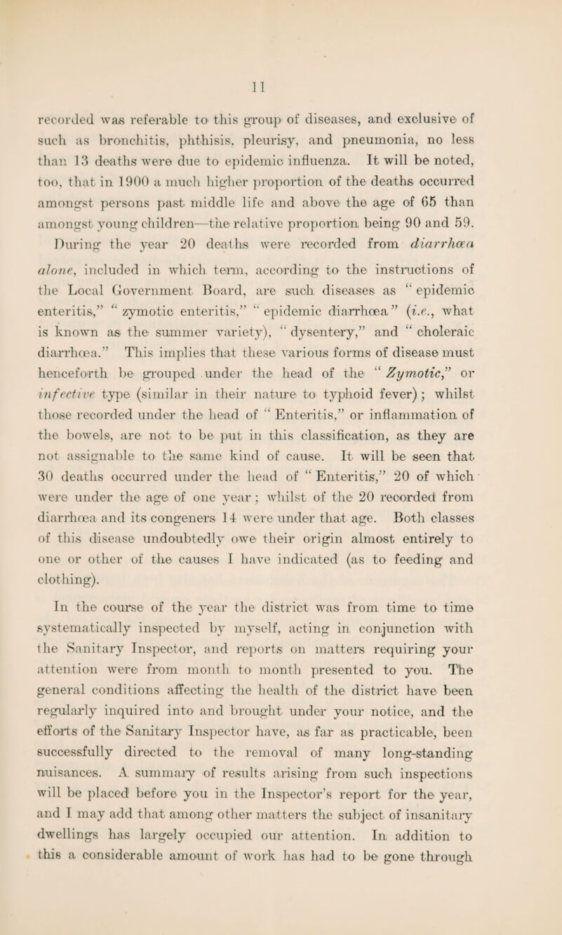 recorded was referable tO' this group of diseases, and exclusive of such as bronchitis, phthisis, pleurisy, and pneumonia, no less than 13 deaths were due to epidemic influenza. It will be noted, too, that in 1900 a much higher proportion of the deaths occurred amongst persons past middle life and above the age of 65 than amongst young children—the relative proportion, being 90 and 59. During the year 20 deaths were recorded from diarrhoea alone, included in which term, according to the instructions of the Local Government Board, are such, diseases as “ epidemic enteritis,” ‘‘zymotic enteritis,” “epidemic diarrhoea” (i.e., what is known as the summer variety), “ dysentery,” and “ choleraic diarrhoea.” This implies that these various forms of disease must henceforth be grouped under the head of the ‘ Zymotic,” or infective type (similar in their nature to typhoid fever); whilst those recorded under the head of “ Enteritis,” or inflammation of the bowels, are not to be put in this classification, as they are not assignable to the same kind of cause. It will be seen that 30 deaths occurred under the head of “ Enteritis,” 20 of which Avere under the age of one year ; Avhilst of the 20 recorded from diarrhoea and its congeners 14 Avere under that age. Both classes of this disease undoubtedly oavc their origin almost entirely to one or other of the causes I have indicated (as to feeding and clothing). In the course of the year the district Avas from time to time systematically inspected by myself, acting in conjunction with the Sanitary Inspector, and reports on matters requiring your attention Avere from month to month presented to you. The general conditions affecting the health of the district have been regularly inquired into and brought under your notice, and the efforts of the Sanitary Inspector have, as far as practicable, been successfully directed to the remo\ral of many long-standing nuisances. A summary of results arising from such inspections Avill be placed before you in the Inspector’s report for the year, and I may add that among other matters the subject of insanitary dAvellings has largely occupied our attention. In, addition to this a considerable amount of Avork lias had to be gone through