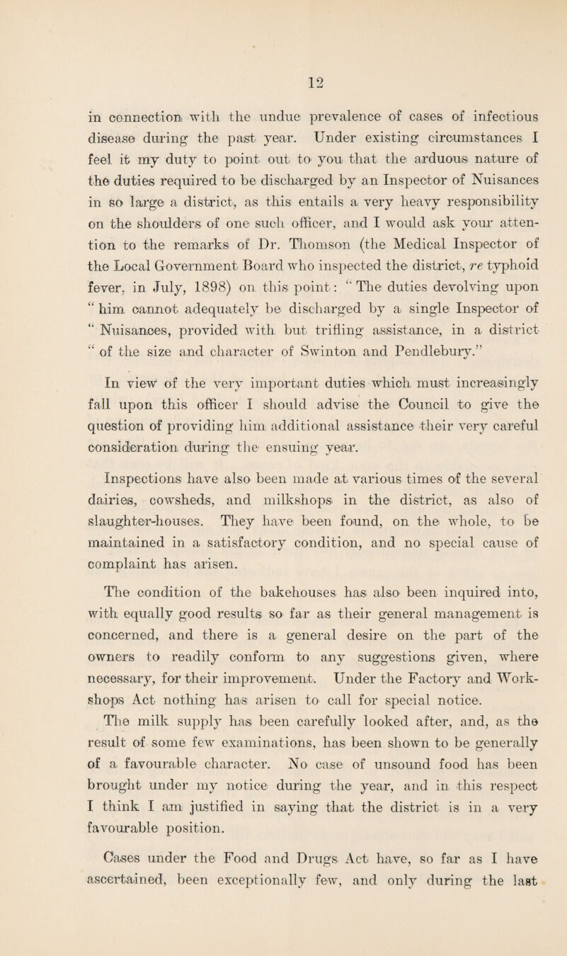 in connection with the undue prevalence of cases of infectious disease during' the past year. Under existing circumstances I feel it my duty to point out to you that the: arduous nature of the duties required to be discharged by an Inspector of Nuisances in so large a district', as this entails a very heavy responsibility on the shoulders of one such officer, and I would ask your atten¬ tion to the remarks: of Dr. Thomson (the Medical Inspector of the Local Government Board who inspected the district, re typhoid fever, in July, 1898) on this point: The duties devolving upon “ him cannot adequately be discharged by a single Inspector of “ Nuisances, provided with but trifling assistance, in a. district “ of the size and character of Swinton and Pendlebury.” In view of the very important duties which, must increasingly fall upon this officer I should advise the Council to give the question of providing him additional assistance their very careful consideration during the1 ensuing year. Inspections have also been made at various times of the several dairies, cowsheds, and milkshopsi in the district, as also of slaughter-houses. They have been found, on the whole, to be maintained in a satisfactory condition, and no special cause of complaint has arisen. The condition of the bakehouses has also' been inquired into, with equally good results so> far as their general management is concerned, and there is a general desire on the1 part of the owners to readily conform to any suggestions given, where necessary, for their improvement. Under the Factory and Work¬ shops Act nothing has arisen to call for special notice. The milk supply has been carefully looked after, and, as the result of some few examinations, has been shown to be generally of a favourable character. No case of unsound food has been brought under my notice during the year, and in this respect I think I am justified in saying that the district is in a very favourable position. Cases under the Food and Drugs Act have, so far as I have ascertained, been exceptionally few, and only during the last