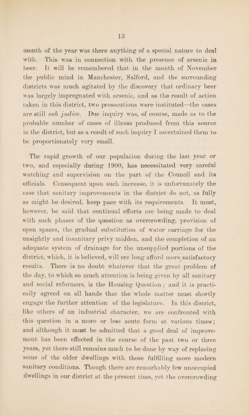 month of the year was there anything1 of a, special nature to deal with. This was in connection with the presence of arsenic in beer. It will be remembered that in the month of November the public mind in Manchester, Salford, and the surrounding districts was much agitated by the discovery that ordinary beer was largely impregnated with arsenic, and as the result of action taken in this district, two prosecutions were instituted—the cases are still sub judice. Due inquiry was, of course, made as to' the probable number of cases of illness produced from this source in the district, but as a result of such inquiry I ascertained them to be proportionately very small. The rapid growth of our population during the last year or two, and especially during 1900, has necessitated very careful watching and supervision on the part of the Council and its officials. Consequent upon such increase, it is unfortunately the case that sanitary improvements in the district do not, as fully as might be desired, keep pace with its requirements. It must, however, be said that continual efforts arei being made to deal with such phases of the question as overcrowding, provision of open spaces, the gradual substitution of water carriage for the unsightly and insanitary privy midden, and the completion of an adequate system of drainage for the unsupplied portions of the district, which, it is believed, will ere long afford more satisfactory results. There is no doubt whatever that the great problem of the day, to which so much attention is being given by all sanitary and social reformers, is the Housing Question ; and it is practi¬ cally agreed on all hands that, the whole matter must shortly engage the further attention of the legislature. In this district, like others of an industrial character, we are confronted with this question in a more or less acute form at various times; and although it must be admitted that a good deal of improve¬ ment has been effected in the course of the past two or three years, yet there still remains much to be done by way of replacing some of the older dwellings with those fulfilling more modern sanitary conditions. Though there are remarkably few unoccupied dwellings in our district at the present time, vet the overcrowding