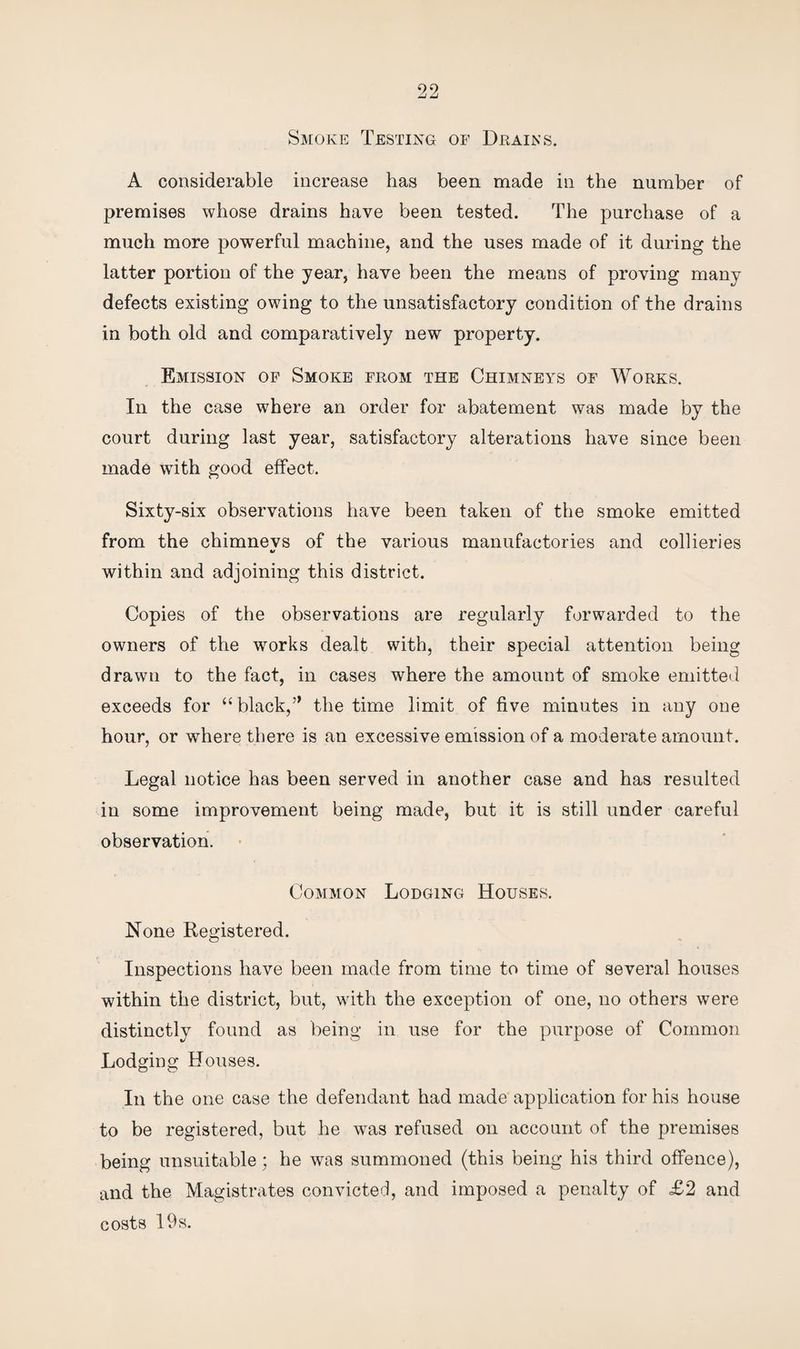 Smoke Testing of Drains. A considerable increase has been made in the number of premises whose drains have been tested. The purchase of a much more powerful machine, and the uses made of it during the latter portion of the year, have been the means of proving manv defects existing owing to the unsatisfactory condition of the drains in both old and comparatively new property. Emission of Smoke from the Chimneys of Works. In the case where an order for abatement was made by the court during last year, satisfactory alterations have since been made with good effect. Sixty-six observations have been taken of the smoke emitted from the chimnevs of the various manufactories and collieries V within and adjoining this district. Copies of the observations are regularly forwarded to the owners of the works dealt with, their special attention being drawn to the fact, in cases where the amount of smoke emitted exceeds for “black,” the time limit of five minutes in any one hour, or where there is an excessive emission of a moderate amount. Legal notice has been served in another case and has resulted in some improvement being made, but it is still under careful observation. Common Lodging Houses. None Registered. Inspections have been made from time to time of several houses within the district, but, with the exception of one, no others were distinctly found as being in use for the purpose of Common Lodging Houses. In the one case the defendant had made application for his house to be registered, but he was refused on account of the premises being unsuitable; he was summoned (this being his third offence), and the Magistrates convicted, and imposed a penalty of £2 and costs 19 s.