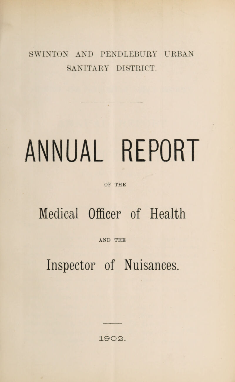 SWINTON AND PENDLEBURY URBAN SANITARY DISTRICT. ANNUAL REPORT OF THE Medical Officer of Health AND THE Inspector of Nuisances. 1002.