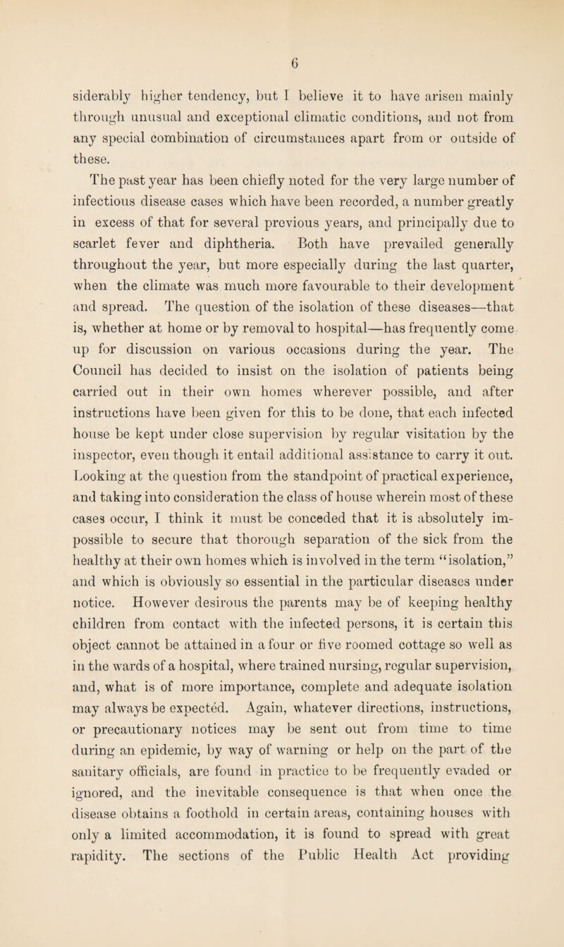 siderably higher tendency, but I believe it to have arisen mainly through unusual and exceptional climatic conditions, and not from any special combination of circumstances apart from or outside of these. The past year has been chiefly noted for the very large number of infectious disease cases which have been recorded, a number greatly in excess of that for several previous years, and principally due to scarlet fever and diphtheria. Both have prevailed generally throughout the year, but more especially during the last quarter, when the climate was much more favourable to their development and spread. The question of the isolation of these diseases—that is, whether at home or by removal to hospital—has frequently come up for discussion on various occasions during the year. The Council has decided to insist on the isolation of patients being carried out in their own homes wherever possible, and after instructions have been given for this to be done, that each infected house be kept under close supervision by regular visitation by the inspector, even though it entail additional assistance to carry it out. Looking at the question from the standpoint of practical experience, and taking into consideration the class of house wherein most of these cases occur, I think it must be conceded that it is absolutely im¬ possible to secure that thorough separation of the sick from the healthy at their own homes which is involved in the term “isolation,” and which is obviously so essential in the particular diseases under notice. However desirous the parents may be of keeping healthy children from contact with the infected persons, it is certain this object cannot be attained in a four or five roomed cottage so well as in the wrards of a hospital, where trained nursing, regular supervision, and, what is of more importance, complete and adequate isolation may abways be expected. Again, whatever directions, instructions, or precautionary notices may be sent out from time to time during an epidemic, by way of warning or help on the part of the sanitary officials, are found in practice to be frequently evaded or ignored, and the inevitable consequence is that when once the disease obtains a foothold in certain areas, containing houses with only a limited accommodation, it is found to spread with great rapidity. The sections of the Public Health Act providing