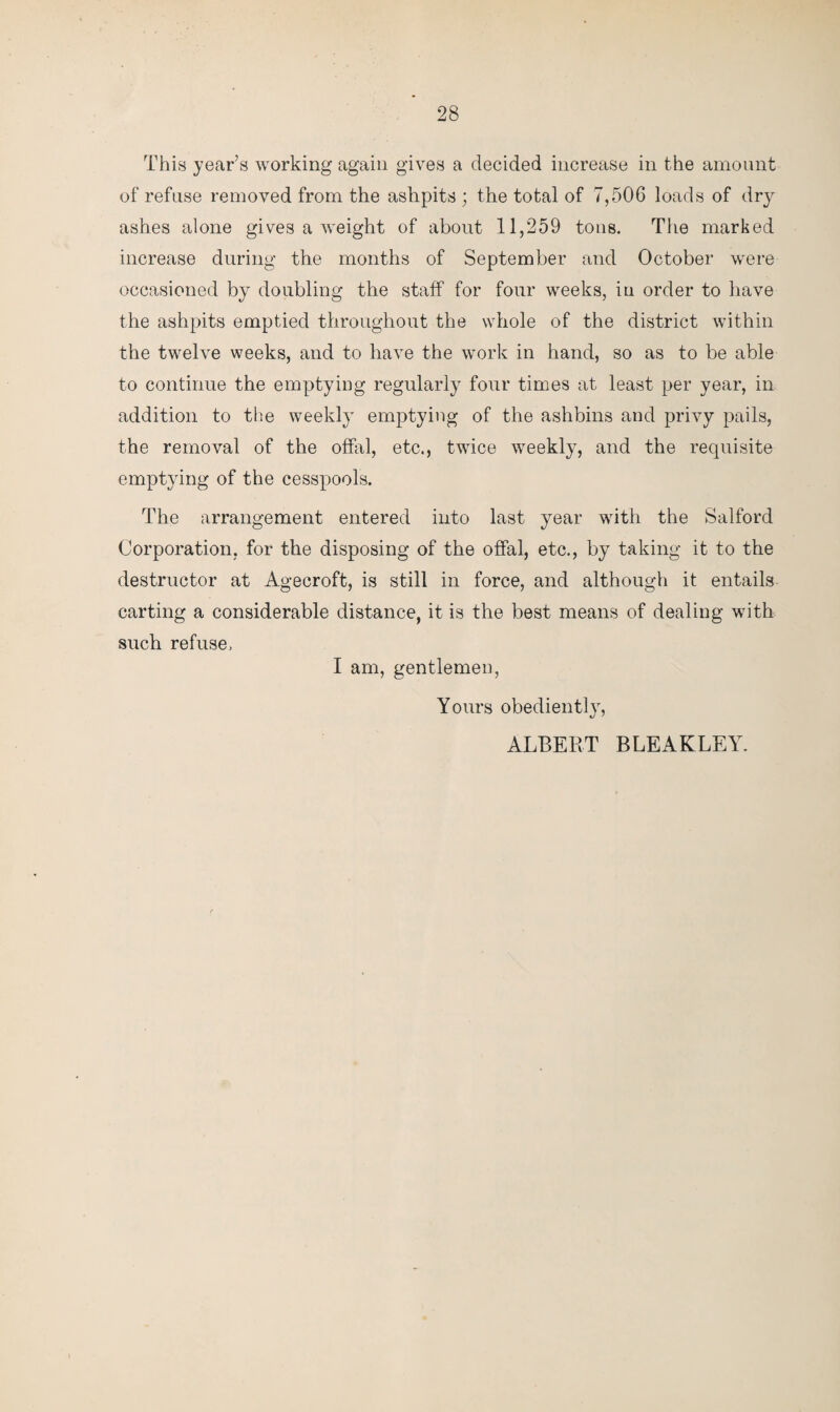 This year’s working again gives a decided increase in the amount of refuse removed from the ashpits ; the total of 7,506 loads of dr}^ ashes alone gives a weight of about 11,259 tons. The marked increase during the months of September and October were occasioned by doubling the staff for four weeks, in order to have the ashpits emptied throughout the whole of the district within the twelve weeks, and to have the work in hand, so as to be able to continue the emptying regularly four times at least per year, in addition to the weekly emptying of the ashbins and privy pails, the removal of the offal, etc., twice weekly, and the requisite emptying of the cesspools. The arrangement entered into last year with the Salford Corporation, for the disposing of the offal, etc., by taking it to the destructor at Agecroft, is still in force, and although it entails carting a considerable distance, it is the best means of dealing with such refuse, I am, gentlemen, Yours obediently, ALBERT BLEAKLEY.