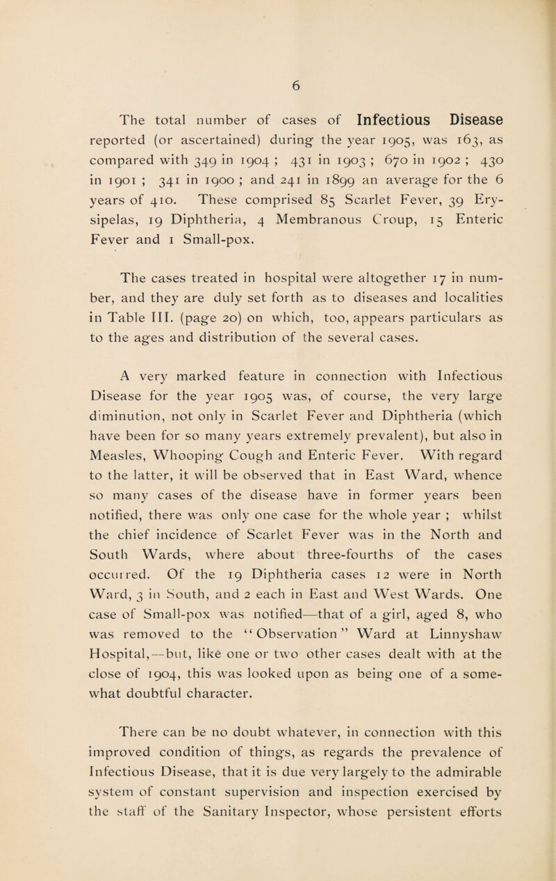 The total number of cases of Infectious Disease reported (or ascertained) during- the year 1905, was 163, as compared with 349 in 1904 ; 431 in 1903 ; 670 in 1902 ; 430 in 1901 ; 341 in 1900 ; and 241 in 1899 an average for the 6 years of 410. These comprised 85 Scarlet Fever, 39 Ery¬ sipelas, 19 Diphtheria, 4 Membranous Croup, 15 Enteric Fever and 1 Small-pox. The cases treated in hospital were altogether 17 in num¬ ber, and they are duly set forth as to diseases and localities in Table III. (page 20) on which, too, appears particulars as to the ages and distribution of the several cases. A very marked feature in connection with Infectious Disease for the year 1905 was, of course, the very large diminution, not only in Scarlet Fever and Diphtheria (which have been for so many years extremely prevalent), but also in Measles, Whooping Cough and Enteric Fever. With regard to the latter, it will be observed that in East Ward, whence so many cases of the disease have in former years been notified, there was only one case for the whole year ; whilst the chief incidence of Scarlet Fever was in the North and South Wards, where about three-fourths of the cases occurred. Of the 19 Diphtheria cases 12 were in North Ward, 3 in South, and 2 each in East and West Wards. One case of Small-pox was notified—that of a girl, ag'ed 8, who was removed to the “ Observation ” Ward at Linnyshaw Hospital, —but, like one or two other cases dealt with at the close of 1904, this was looked upon as being one of a some¬ what doubtful character. There can be no doubt whatever, in connection with this improved condition of things, as regards the prevalence of Infectious Disease, that it is due very largely to the admirable system of constant supervision and inspection exercised by the staff of the Sanitary Inspector, whose persistent efforts