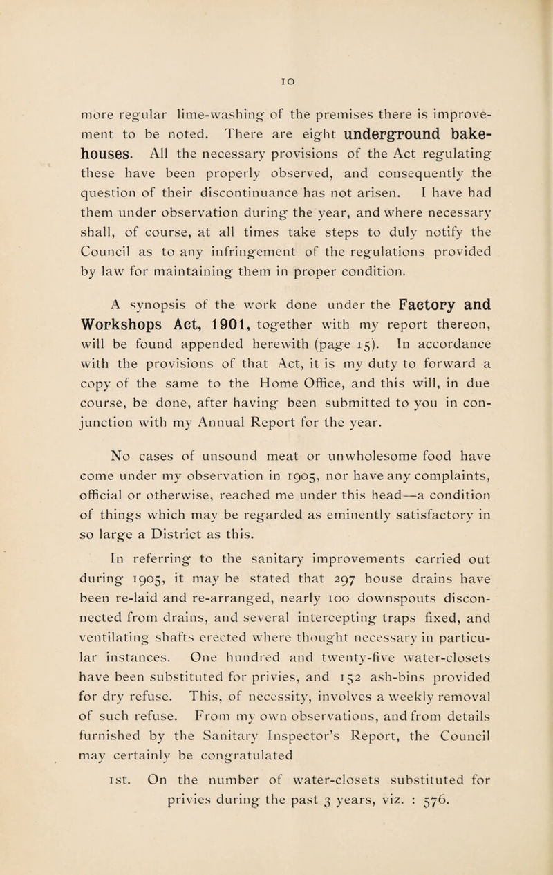 IO more regular lime-washing of the premises there is improve¬ ment to be noted. There are eight underground bake¬ houses. All the necessary provisions of the Act regulating these have been properly observed, and consequently the question of their discontinuance has not arisen. I have had them under observation during the year, and where necessary shall, of course, at all times take steps to duly notify the Council as to any infringement of the regulations provided by law for maintaining them in proper condition. A synopsis of the work done under the Factory and Workshops Act, 1901, together with my report thereon, will be found appended herewith (page 15). In accordance with the provisions of that Act, it is my duty to forward a copy of the same to the Home Office, and this will, in due course, be done, after having been submitted to you in con¬ junction with my Annual Report for the year. No cases of unsound meat or unwholesome food have come under my observation in 1905, nor have any complaints, official or otherwise, reached me under this head—a condition of things which may be regarded as eminently satisfactory in so large a District as this. In referring to the sanitary improvements carried out during 1905, it may be stated that 297 house drains have been re-laid and re-arranged, nearly 100 downspouts discon¬ nected from drains, and several intercepting traps fixed, and ventilating shafts erected where thought necessary in particu¬ lar instances. One hundred and twenty-five water-closets have been substituted for privies, and 152 ash-bins provided for dry refuse. This, of necessity, involves a weekly removal of such refuse. From my own observations, and from details furnished by the Sanitary Inspector’s Report, the Council may certainly be congratulated 1st. On the number of water-closets substituted for