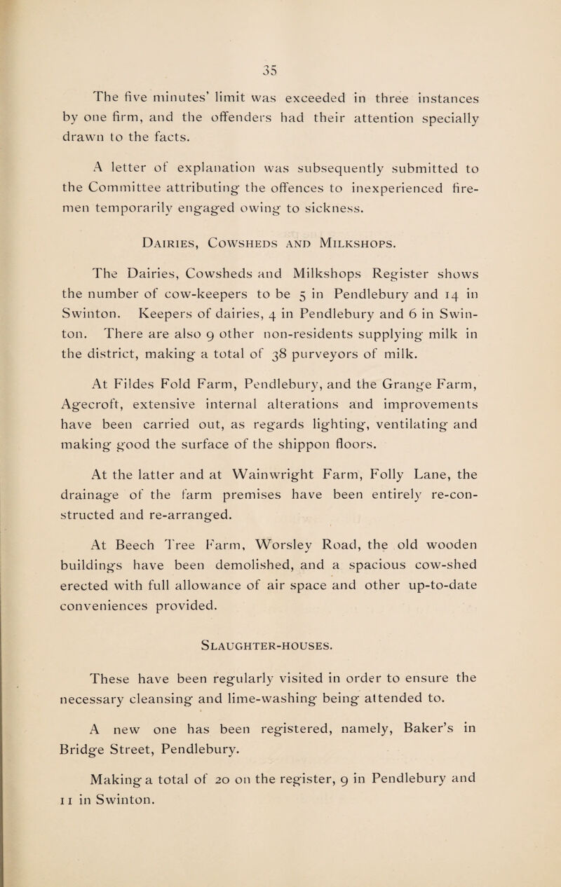 The five minutes’ limit was exceeded in three instances by one firm, and the offenders had their attention specially drawn to the facts. A letter ot explanation was subsequently submitted to the Committee attributing the offences to inexperienced fire¬ men temporarily engaged owing to sickness. Dairies, Cowsheds and Milkshops. The Dairies, Cowsheds and Milkshops Register shows the number of cow-keepers to be 5 in Pendlebury and 14 in Swinton. Keepers of dairies, 4 in Pendlebury and 6 in Swin- ton. There are also 9 other non-residents supplying* milk in the district, making a total of 38 purveyors of milk. At Fildes Fold Farm, Pendlebury, and the Grange Farm, Agecroft, extensive internal alterations and improvements have been carried out, as regards lighting, ventilating and making g*ood the surface of the shippon floors. At the latter and at Wainwright Farm, Folly Lane, the drainag*e of the farm premises have been entirely re-con¬ structed and re-arranged. At Beech Tree Farm, Worsley Road, the old wooden buildings have been demolished, and a spacious cow-shed erected with full allowance of air space and other up-to-date conveniences provided. Slaughter-houses. These have been regularly visited in order to ensure the necessary cleansing and lime-washing being attended to. A new one has been registered, namely, Baker’s in Bridge Street, Pendlebury. Making a total of 20 on the register, 9 in Pendlebury and 11 in Swinton.