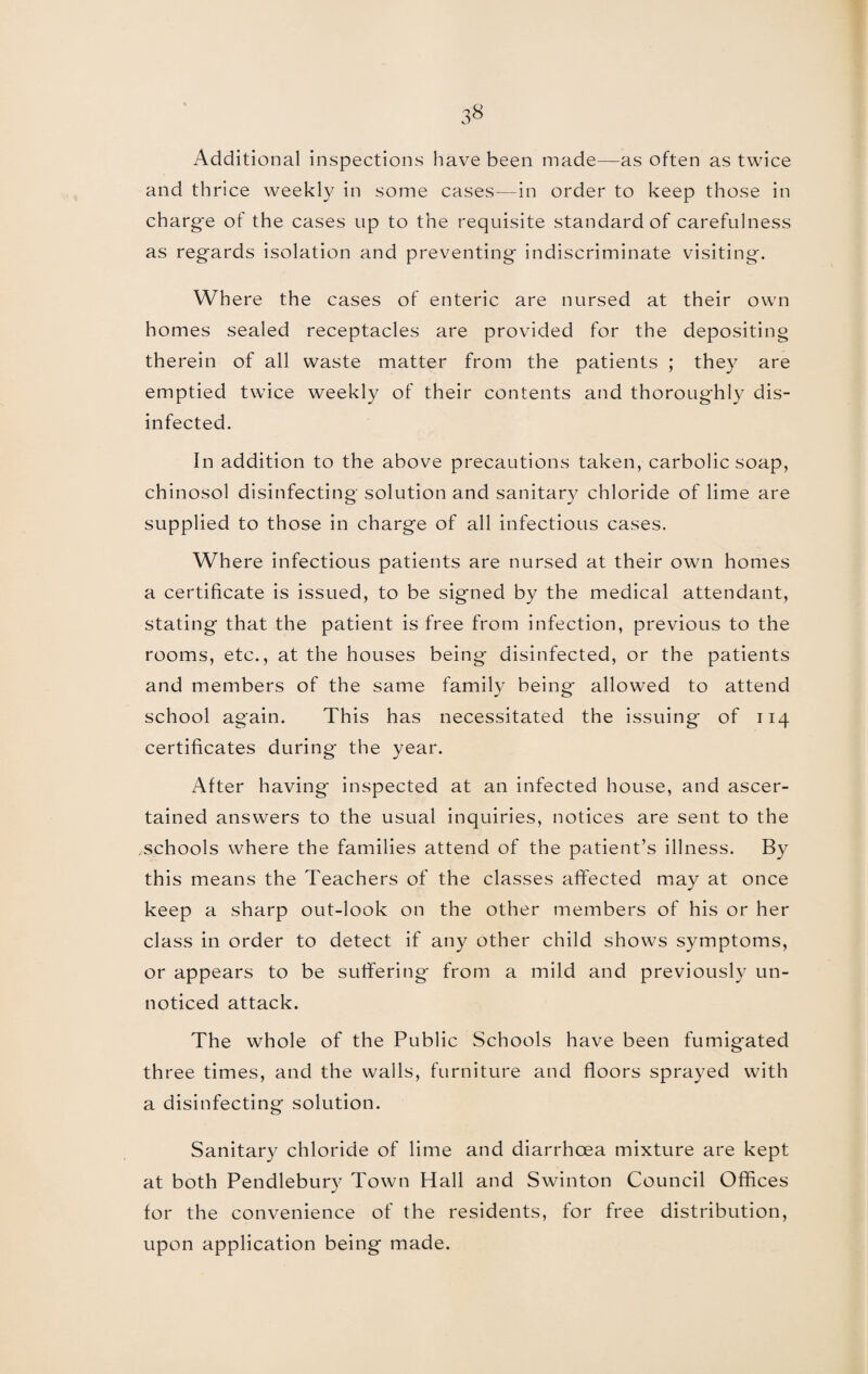 Additional inspections have been made—as often as twice and thrice weekly in some cases—in order to keep those in charg'e of the cases up to the requisite standard of carefulness as regards isolation and preventing indiscriminate visiting. Where the cases of enteric are nursed at their own homes sealed receptacles are provided for the depositing therein of all waste matter from the patients ; they are emptied twice weekly of their contents and thoroughly dis¬ infected. In addition to the above precautions taken, carbolic soap, chinosol disinfecting solution and sanitary chloride of lime are supplied to those in charge of all infectious cases. Where infectious patients are nursed at their own homes a certificate is issued, to be signed by the medical attendant, stating that the patient is free from infection, previous to the rooms, etc., at the houses being disinfected, or the patients and members of the same family being allowed to attend school again. This has necessitated the issuing of 114 certificates during the year. After having inspected at an infected house, and ascer¬ tained answers to the usual inquiries, notices are sent to the schools where the families attend of the patient’s illness. By this means the Teachers of the classes affected may at once keep a sharp out-look on the other members of his or her class in order to detect if any other child shows symptoms, or appears to be suffering from a mild and previously un¬ noticed attack. The whole of the Public Schools have been fumigated three times, and the walls, furniture and floors sprayed with a disinfecting solution. Sanitary chloride of lime and diarrhoea mixture are kept at both Pendlebury Town Hall and Swinton Council Offices for the convenience of the residents, for free distribution, upon application being made.