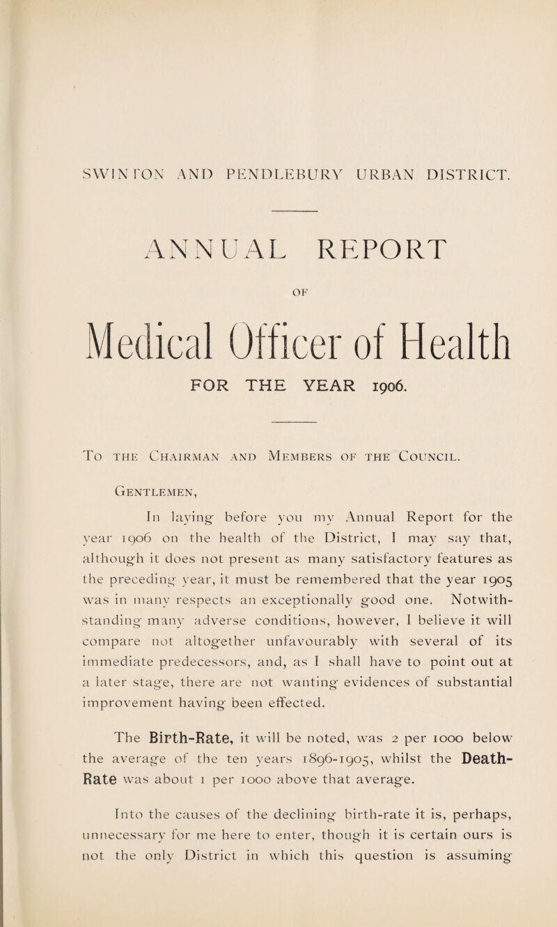 ANNUAL REPORT OF Medical Officer of Health FOR THE YEAR 1906. To the Chairman and Members of the Council. Gentlemen, In laying- before you my Annual Report for the year 1906 on the health of the District, I may say that, although it does not present as many satisfactory features as the preceding year, it must be remembered that the year 1905 was in many respects an exceptionally good one. Notwith¬ standing many adverse conditions, however, I believe it will compare not altogether unfavourably with several of its immediate predecessors, and, as I shall have to point out at a later stage, there are not wanting' evidences of substantial improvement having been effected. The Birth-Rate, it will be noted, was 2 per 1000 below the average of the ten years 1896-1905, whilst the Death- Rate was about 1 per 1000 above that average. Into the causes of the declining birth-rate it is, perhaps, unnecessary for me here to enter, though it is certain ours is not the only District in which this question is assuming