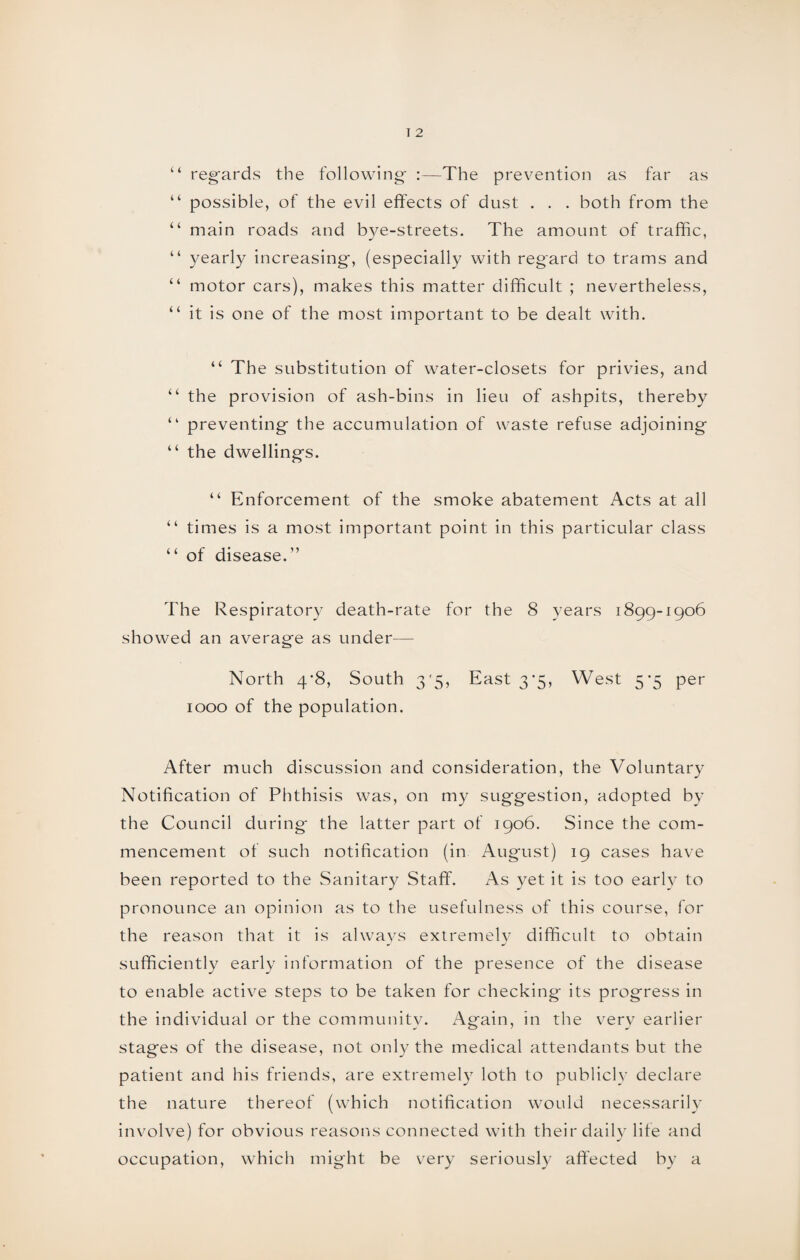 “ regards the following :—The prevention as far as “ possible, of the evil effects of dust . . . both from the “ main roads and b)^e-streets. The amount of traffic, “ yearly increasing, (especially with regard to trams and “ motor cars), makes this matter difficult ; nevertheless, “ it is one of the most important to be dealt with. “ The substitution of water-closets for privies, and “ the provision of ash-bins in lieu of ashpits, thereby “ preventing the accumulation of waste refuse adjoining “ the dwellings. “ Enforcement of the smoke abatement Acts at all “ times is a most important point in this particular class “ of disease.” The Respiratory death-rate for the 8 years 1899-1906 showed an average as under— North 4*8, South 35, East 3’5, West 5*5 per 1000 of the population. After much discussion and consideration, the Voluntary Notification of Phthisis was, on my suggestion, adopted by the Council during* the latter part of 1906. Since the com¬ mencement of such notification (in August) 19 cases have been reported to the Sanitary Staff. As yet it is too early to pronounce an opinion as to the usefulness of this course, for the reason that it is always extremely difficult to obtain sufficiently early information of the presence of the disease to enable active steps to be taken for checking its progress in the individual or the community. Again, in the very earlier stages of the disease, not only the medical attendants but the patient and his friends, are extremely loth to publicly declare the nature thereof (which notification would necessarily involve) for obvious reasons connected with their daily life and occupation, which might be very seriously affected by a