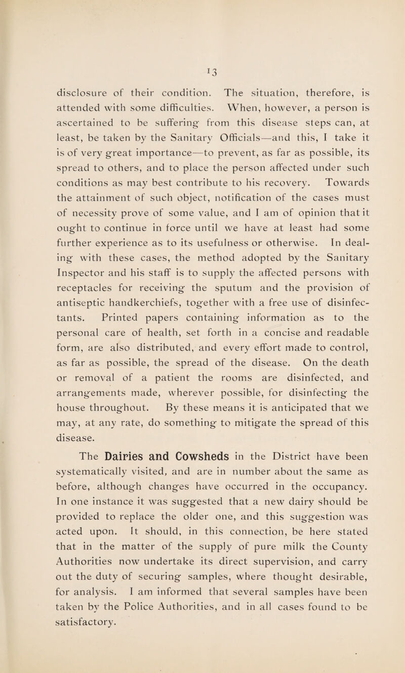 *3 disclosure of their condition. The situation, therefore, is attended with some difficulties. When, however, a person is ascertained to be suffering* from this disease steps can, at least, be taken by the Sanitary Officials—and this, I take it is of very great importance—to prevent, as far as possible, its spread to others, and to place the person affected under such conditions as may best contribute to his recovery. Towards the attainment of such object, notification of the cases must of necessity prove of some value, and I am of opinion that it ought to continue in force until we have at least had some further experience as to its usefulness or otherwise. In deal¬ ing with these cases, the method adopted by the Sanitary Inspector and his staff is to supply the affected persons with receptacles for receiving the sputum and the provision of antiseptic handkerchiefs, together with a free use of disinfec¬ tants. Printed papers containing information as to the personal care of health, set forth in a concise and readable form, are also distributed, and every effort made to control, as far as possible, the spread of the disease. On the death or removal of a patient the rooms are disinfected, and arrangements made, wherever possible, for disinfecting the house throughout. By these means it is anticipated that we may, at any rate, do something to mitigate the spread of this disease. The Dairies and Cowsheds in the District have been systematically visited, and are in number about the same as before, although changes have occurred in the occupancy. In one instance it was suggested that a new dairy should be provided to replace the older one, and this suggestion was acted upon. It should, in this connection, be here stated that in the matter of the supply of pure milk the County Authorities now undertake its direct supervision, and carry out the duty of securing samples, where thought desirable, for analysis. I am informed that several samples have been taken by the Police Authorities, and in all cases found to be satisfactory.