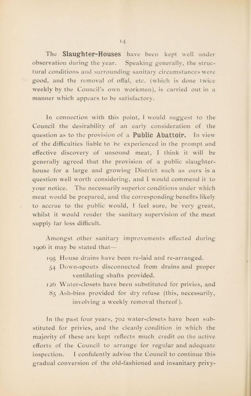 The Slaughter-Houses have been kept well under observation during the year. Speaking generally, the struc¬ tural conditions and surrounding sanitary circumstances were good, and the removal of offal, etc. (which is done twice weekly by the Council’s own workmen), is carried out in a manner which appears to be satisfactory. In connection with this point, I would suggest to the Council the desirability of an early consideration of the question as to the provision of a Public Abattoir. In view of the difficulties liable to be experienced in the prompt and effective discovery of unsound meat, I think it will be generally agreed that the provision of a public slaughter¬ house for a large and growing District such as ours is a question well worth considering, and I would commend it to your notice. The necessarily superior conditions under which meat would be prepared, and the corresponding benefits likely to accrue to the public would, I feel sure, be very great, whilst it would render the sanitary supervision of the meat supply far less difficult. Amongst other sanitary improvements effected during 1906 it may be stated that— 195 House drains have been re-laid and re-arranged. 54 Down-spouts disconnected from drains and proper ventilating shafts provided. 126 Water-closets have been substituted for privies, and 85 Ash-bins provided for dry refuse (this, necessarily, involving a weekly removal thereof). In the past four years, 702 water-closets have been sub¬ stituted for privies, and the cleanly condition in which the majority of these are kept reflects much credit on the active efforts of the Council to arrange for regular and adequate inspection. I confidently advise the Council to continue this gradual conversion of the old-fashioned and insanitary privy-