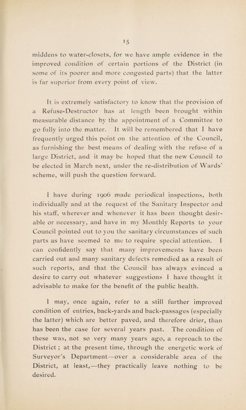 *5 middens to water-closets, for we have ample evidence in the improved condition of certain portions of the District (in some of its poorer and more congested parts) that the latter is far superior from every point of view. It is extremely satisfactory to know that the provision of a Refuse-Destructor has at length been brought within measurable distance by the appointment of a Committee to go fully into the matter. It will be remembered that I have frequently urged this point on the attention of the Council, as furnishing the best means of dealing with the refuse of a large District, and it may be hoped that the new Council to be elected in March next, under the re-distribution of Wards’ scheme, will push the question forward. I have during 1906 made periodical inspections, both individually and at the request of the Sanitary Inspector and his staff, wherever and whenever it has been thought desir¬ able or necessary, and have in my Monthly Reports to your Council pointed out to you the sanitary circumstances of such parts as have seemed to me to require special attention. I can confidently say that many improvements have been carried out and many sanitary defects remedied as a result of such reports, and that the Council has always evinced a desire to carry out whatever suggestions I have thought it advisable to make for the benefit of the public health. 1 may, once again, refer to a still further improved condition of entries, back-yards and back-passages (especially the latter) which are better paved, and therefore drier, than has been the case for several years past. The condition of these was, not so very many years ago, a reproach to the District ; at the present time, through the energetic work of Surveyor’s Department—over a considerable area of the District, at least,—they practically leave nothing to be desired.