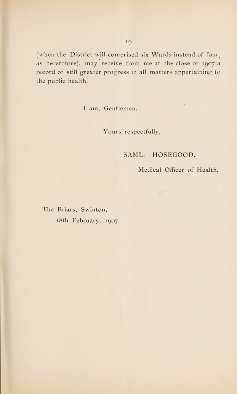 (when the District will comprised six Wards instead of four^ as heretofore), may receive from me at the close of 1907 a record of still greater progress in all matters appertaining- to the public health. I am, Gentlemen, Yours respectfully, SAML, HOSEGOOD, Medical Officer of Health. The Briars, Swinton, 18th February, 1907.