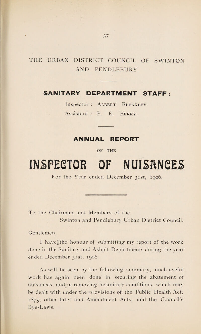THE URBAN DISTRICT COUNCIL OF SWINTON AND PENDLEBURY. SANITARY DEPARTMENT STAFF : Inspector : Albert Bleakley. Assistant : P. E. Berry. ANNUAL REPORT OF THE INSPECTOR OF NUISftNCES For the Year ended December 31st, 1906. To the Chairman and Members of the Swinton and Pendleburv Urban District Council. Gentlemen, I havelthe honour of submitting' my report of the work done in the Sanitary and Ashpit Departments during the year ended December 31 st, 1906. As will be seen by the following summary, much useful work has again been done in securing the abatement of nuisances, and in removing insanitary conditions, which may be dealt with under the provisions of the Public Health Act, 1875, other later and Amendment Acts, and the Council’s Bve-Laws,