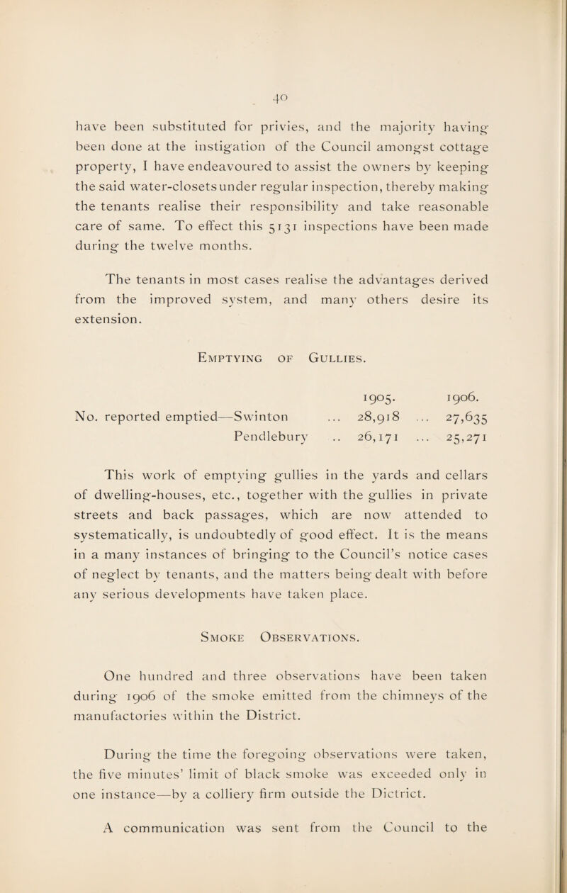 have been substituted for privies, and the majority having- been done at the instigation of the Council amongst cottage property, I have endeavoured to assist the owners by keeping the said water-closets under regular inspection, thereby making the tenants realise their responsibility and take reasonable care of same. To effect this 5131 inspections have been made during the twelve months. The tenants in most cases realise the advantages derived from the improved system, and man}- others desire its extension. Emptying of Gullies. 1905. 1906. No. reported emptied—Swinton ... 28,918 ... 27,635 Pendlebury .. 26,171 ... 25,271 This work of emptying gullies in the yards and cellars of dwelling-houses, etc., together with the gullies in private streets and back passages, which are now attended to systematically, is undoubtedly of good effect. It is the means in a many instances of bringing to the Council’s notice cases of neglect by tenants, and the matters being dealt with before any serious developments have taken place. Smoke Observations. One hundred and three observations have been taken during 1906 of the smoke emitted from the chimneys of the manufactories within the District. During the time the foregoing observations were taken, the five minutes’ limit of black smoke was exceeded only in one instance—bv a colliery firm outside the Dictrict. A communication was sent from the Council to the