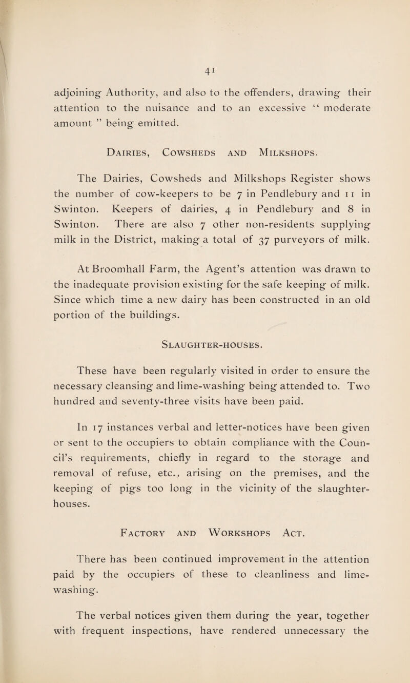 adjoining- Authority, and also to the offenders, drawing- their attention to the nuisance and to an excessive “ moderate amount ” being- emitted. Dairies, Cowsheds and Milkshops. The Dairies, Cowsheds and Milkshops Register shows the number of cow-keepers to be 7 in Pendlebury and 11 in Swinton. Keepers of dairies, 4 in Pendlebury and 8 in Swinton. There are also 7 other non-residents supplying milk in the District, making- a total of 37 purveyors of milk. At Broomhall Farm, the Agent’s attention was drawn to the inadequate provision existing- for the safe keeping- of milk. Since which time a new dairy has been constructed in an old portion of the building's. Slaughter-houses. These have been regularly visited in order to ensure the necessary cleansing and lime-washing being attended to. Two hundred and seventy-three visits have been paid. In 17 instances verbal and letter-notices have been given or sent to the occupiers to obtain compliance with the Coun¬ cil’s requirements, chiefly in regard to the storage and removal of refuse, etc., arising on the premises, and the keeping of pigs too long in the vicinity of the slaughter¬ houses. Factory and Workshops Act. There has been continued improvement in the attention paid by the occupiers of these to cleanliness and lime¬ washing. The verbal notices given them during the year, tog-ether with frequent inspections, have rendered unnecessary the