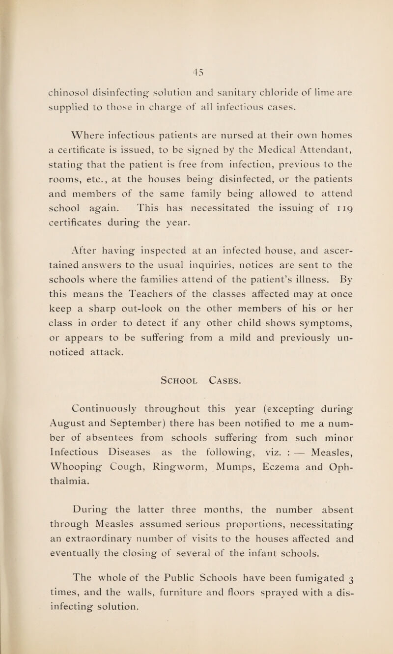 chinosol disinfecting- solution and sanitary chloride of lime are supplied to those in charge of all infectious cases. Where infectious patients are nursed at their own homes a certificate is issued, to be signed by the Medical Attendant, stating that the patient is free from infection, previous to the rooms, etc., at the houses being disinfected, or the patients and members of the same family being* allowed to attend school again. This has necessitated the issuing of 119 certificates during* the year. After having inspected at an infected house, and ascer¬ tained answers to the usual inquiries, notices are sent to the schools where the families attend of the patient’s illness. By this means the Teachers of the classes affected may at once keep a sharp out-look on the other members of his or her class in order to detect if any other child shows symptoms, or appears to be suffering* from a mild and previously un¬ noticed attack. School Cases. Continuously throughout this year (excepting during August and September) there has been notified to me a num¬ ber of absentees from schools suffering* from such minor Infectious Diseases as the following, viz. : — Measles, Whooping Cough, Ringworm, Mumps, Eczema and Oph¬ thalmia. During the latter three months, the number absent through Measles assumed serious proportions, necessitating an extraordinary number of visits to the houses affected and eventually the closing of several of the infant schools. The whole of the Public Schools have been fumigated 3 times, and the walls, furniture and floors sprayed with a dis¬ infecting solution.
