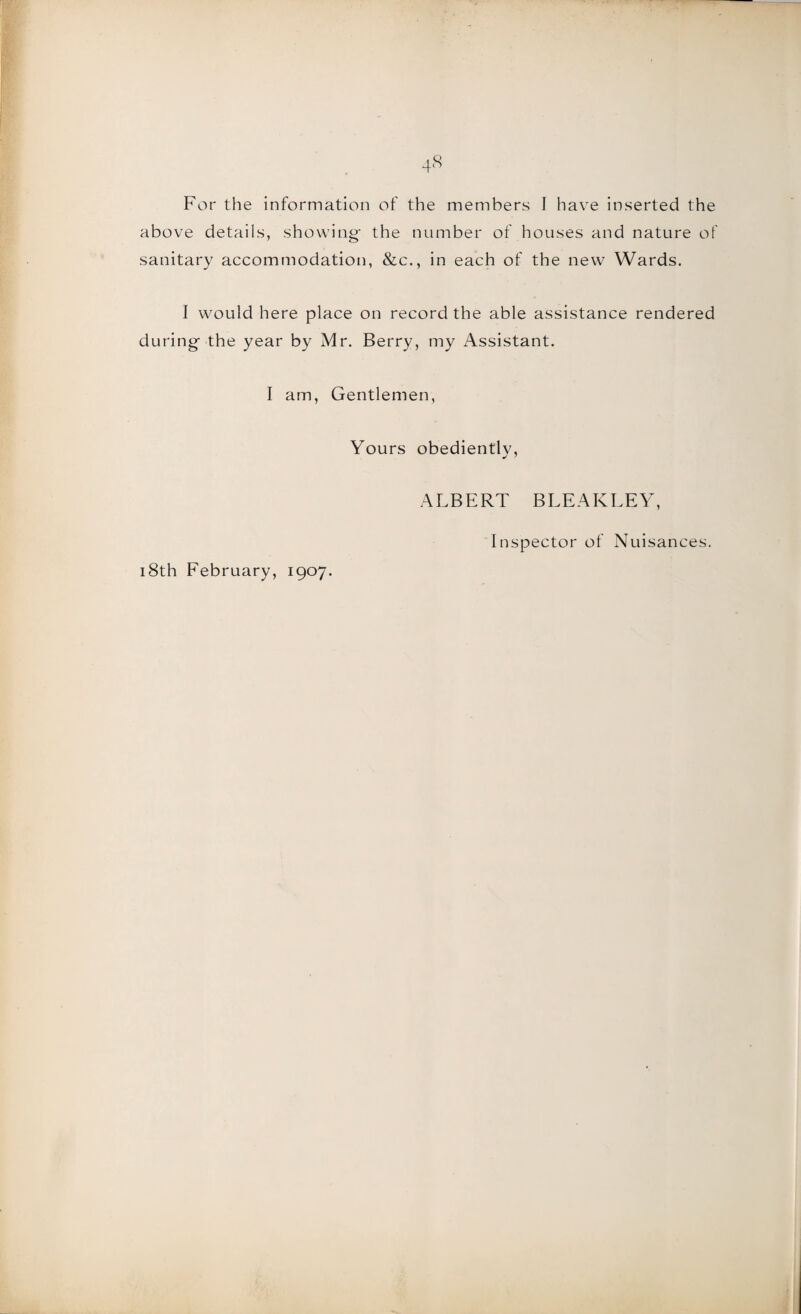 above details, showing- the number of houses and nature of sanitary accommodation, &c., in each of the new Wards. I would here place on record the able assistance rendered during the year by Mr. Berry, my Assistant. I am, Gentlemen, Yours obediently, ALBERT BLEAKLEY, 18th February, 1907. Inspector of Nuisances.