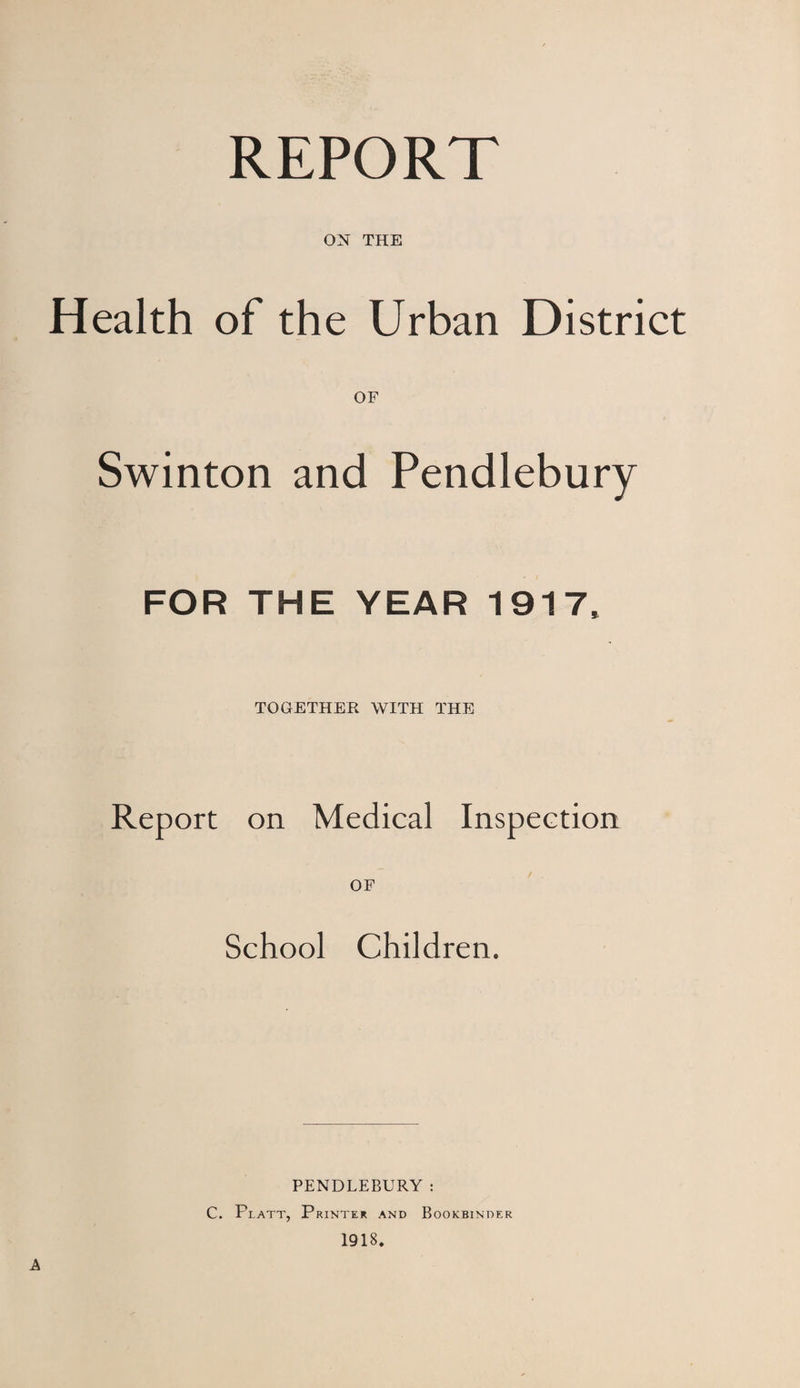 REPORT ON THE Health of the Urban District Swinton and Pendlebury FOR THE YEAR 1917. TOGETHER WITH THE Report on Medical Inspection OF School Children. A PENDLEBURY; C. Platt, Printer and Bookbinder 1918.