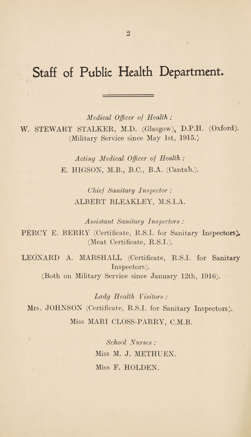 Staff of Public Health Department. Medical Officer of Health : W. STEWART STALKER, M.D. (Glasgow), D.P.H. (Oxford). (Military Service since May 1st, 1915.) Acting Medical Officer of Health : E. HIGSON, M.B., B.C., B.A. (Cantab.). Chief Sanitary Inspector : ALBERT BLEAKLEY, M.S.l.A. Assistant Sanitary Inspectors : PERCY E. BERRY (Certificate, R.S.I. for Sanitary Inspectors)* (Meat Certificate, R.S.I.). LEONARD A. MARSHALL (Certificate, R.S.I. for Sanitary Inspectors). (Both on Military Service since January 12th, 1916). Lady Health Visitors : Mrs. JOHNSON (Certificate, R.S.I. for Sanitary Inspectors). Miss MARI CLOSS-PARRY, C.M.B. ' School Nurses : Miss M. J. METHUEN. Miss E. HOLDEN.
