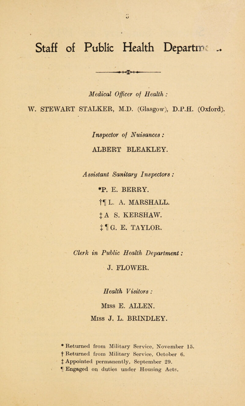 Staff of Public Health Departm Medical Officer of Health : W. STEWART STALKER, M.D. (Glasgow), D.R.H. (Oxford). / Inspector of Nuisances: ALBERT BLEAKLEY. Assistant Sanitary Inspectors: *P. E. BERRY, fit L. A. MARSHALL. {AS. KERSHAW. 11G. E. TAYLOR. Clerk in Public Health Department: J. FLOWER. Health Visitors : Miss E. ALLEN. Miss J. L. BRINDLEY. * Returned from Military Service, November 15. t Returned from Military Service, October 6. | Appointed permanently, September 29. Engaged oil duties under Housing Acts.