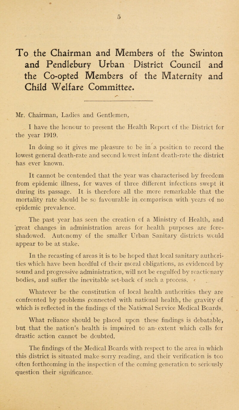 t> To the Chairman and Members of the Swinton and Pendlebury Urban District Council and the Co-opted Members of the Maternity and Child Welfare Committee. Mr. Chairman, Ladies and Gentlemen, I have the honour to present the Health Report of the District for the year 1919. In doing so it gives me pleasure to be in a position to record the lowest general death-rate and second lowest infant death-rate the district has ever known. It cannot be contended that the year was characterised by freedom from epidemic illness, for waves of three different infections swept it during its passage. It is therefore all the more remarkable that the mortality rate should be so favourable in comparison with years of no epidemic prevalence. The past year has seen the crea.tion of a Ministry of Health, and great changes in administration areas for health purposes are fore¬ shadowed. Autonomy of the smaller Urban Sanitary districts would appear to be at stake. In the recasting of areas it is to be hoped that local sanitary authori¬ ties which have been heedful of their moral obligations, as evidenced by sound and progressive administration, will not be engulfed by reactionary bodies, and suffer the inevitable set-back of such a process. ' Whatever be the constitution of local health authorities they are confronted by problems connected with national health, the gravity of which is reflected in the findings of the National Service Medical Boards, What reliance should be placed upon these findings is debatable, but that the nation’s health is impaired to an extent which calls for drastic action cannot be doubted. The findings of the Medical Boards with respect to the area in which this district is situated make sorry reading, and their verification is too often forthcoming in the inspection of the coming generation to seriously question their significance.