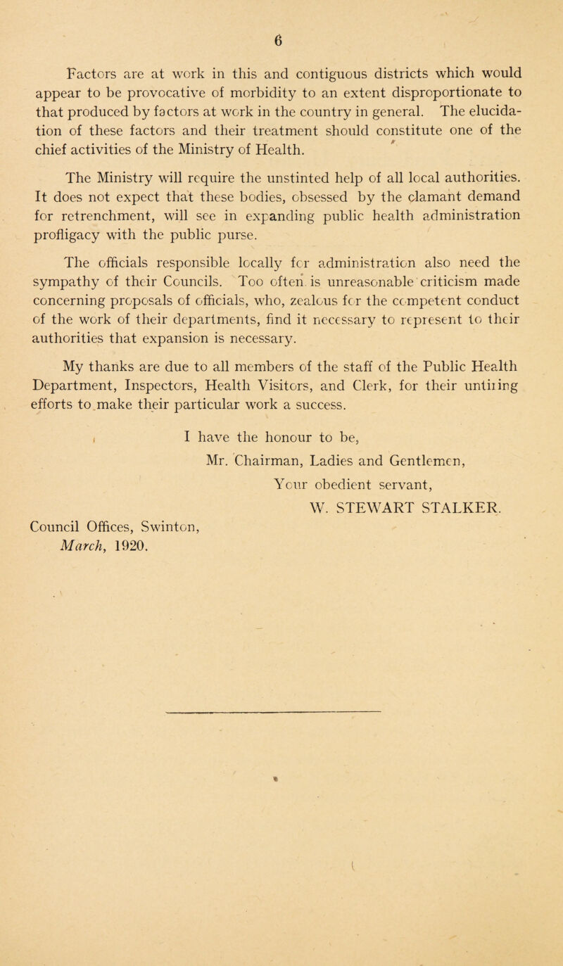 Factors are at work in this and contiguous districts which would appear to be provocative of morbidity to an extent disproportionate to that produced by factors at work in the country in general. The elucida¬ tion of these factors and their treatment should constitute one of the chief activities of the Ministry of Health. The Ministry will require the unstinted help of all local authorities. It does not expect that these bodies, obsessed by the clamant demand for retrenchment, will see in expanding public health administration profligacy with the public purse. The officials responsible locally for administration also need the sympathy of their Councils. Too often is unreasonable criticism made concerning proposals of officials, who, zealous for the competent conduct of the work of their departments, find it necessary to represent to their authorities that expansion is necessary. My thanks are due to all members of the staff of the Public Health Department, Inspectors, Health Visitors, and Clerk, for their untiling efforts to make their particular work a success. I have the honour to be, Mr. Chairman, Ladies and Gentlemen, Your obedient servant, Council Offices, Swinton, March, 1920. W. STEWART STALKER. *