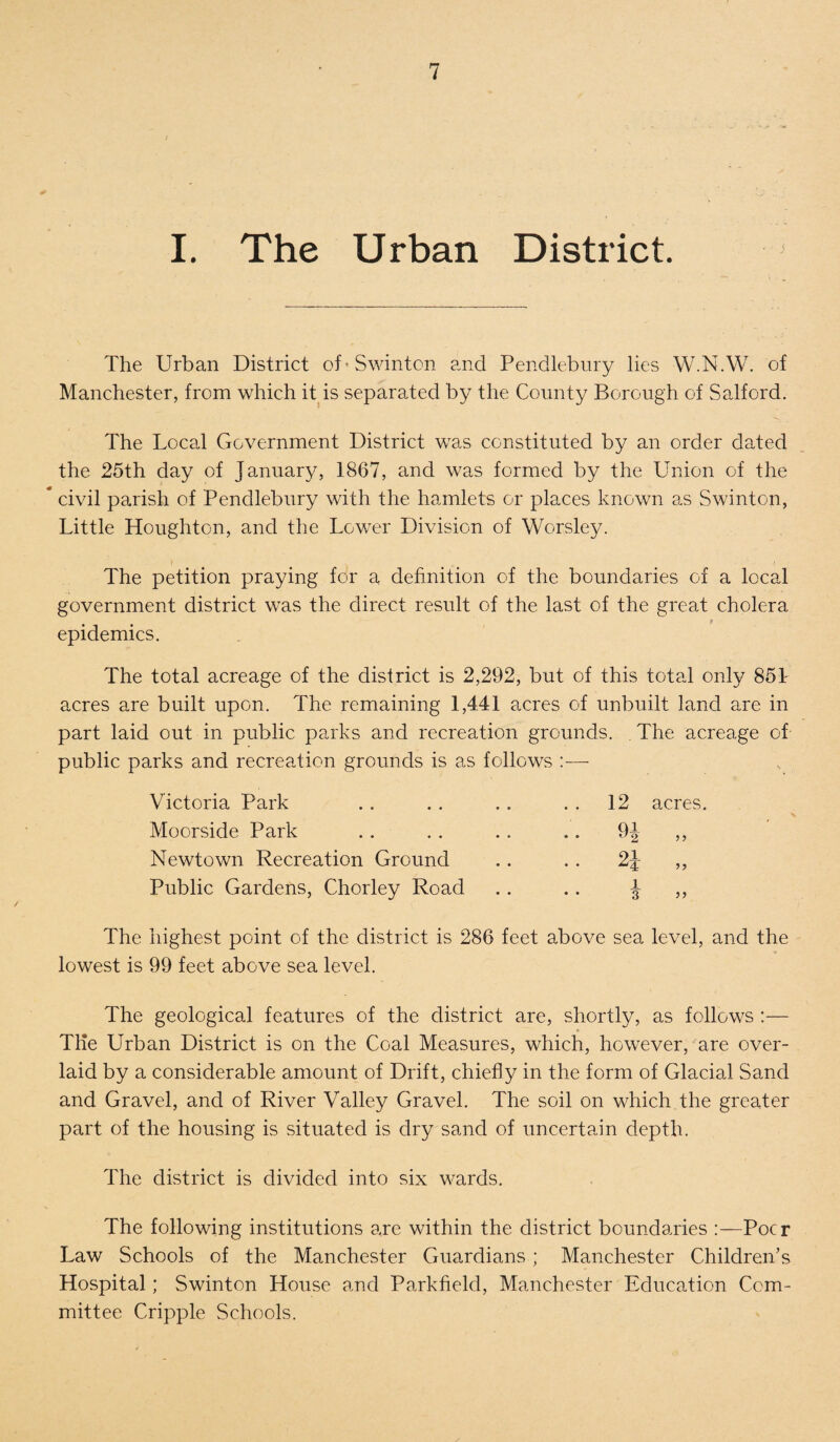 I. The Urban District. The Urban District of* Swinton and Pendlebury lies W.N.W. of Manchester, from which it is separated by the County Borough of Salford. The Local Government District was constituted by an order dated the 25th day of January, 1867, and was formed by the Union of the # civil parish of Pendlebury with the hamlets or places known as Swinton, Little Houghton, and the Lower Division of Worsley. The petition praying for a definition of the boundaries of a local government district was the direct result of the last of the great cholera epidemics. The total acreage of the district is 2,292, but of this total only 851 acres are built upon. The remaining 1,441 acres of unbuilt land are in part laid out in public parks and recreation grounds. The acreage of public parks and recreation grounds is as follows Victoria Park Moorside Park Newtown Recreation Ground Public Gardens, Chorley Road The highest point of the district is 286 feet above sea level, and the lowest is 99 feet above sea level. The geological features of the district are, shortly, as follows :— The Urban District is on the Coal Measures, which, however, are over¬ laid by a considerable amount of Drift, chiefly in the form of Glacial Sand and Gravel, and of River Valley Gravel. The soil on which the greater part of the housing is situated is dry sand of uncertain depth. The district is divided into six wards. The following institutions are within the district boundaries :—Pocr Law Schools of the Manchester Guardians ; Manchester Children’s Hospital; Swinton House and Parkfield, Manchester Education Com¬ mittee Cripple Schools. 12 acres. Q1 ° 2, ” 91 1 3 55