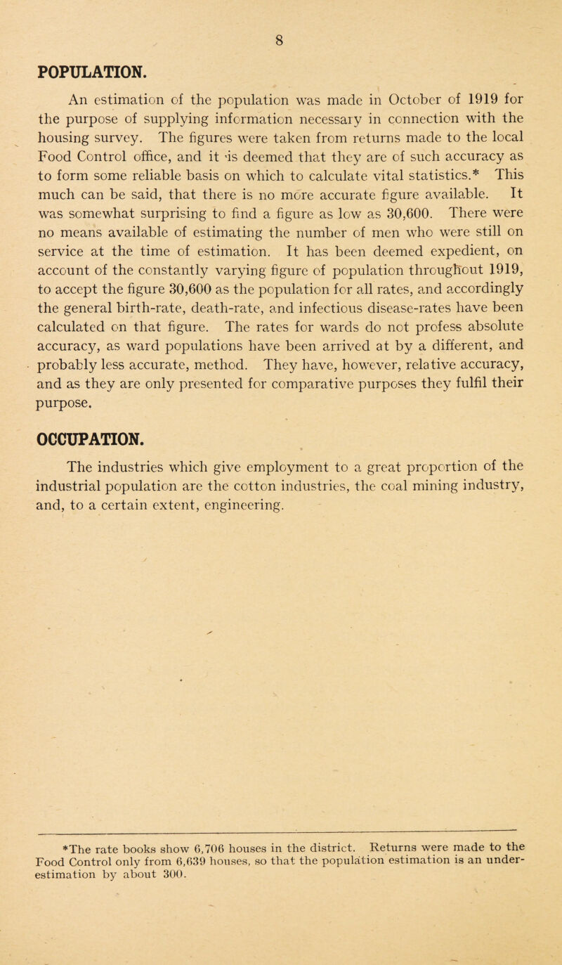 POPULATION. An estimation of the population was made in October of 1919 for the purpose of supplying information necessary in connection with the housing survey. The figures were taken from returns made to the local Food Control office, and it ns deemed that they are of such accuracy as to form some reliable basis on which to calculate vital statistics.* This much can be said, that there is no more accurate figure available. It was somewhat surprising to find a figure as low as 30,600. There were no means available of estimating the number of men who were still on service at the time of estimation. It has been deemed expedient, on account of the constantly varying figure of population throughout 1919, to accept the figure 30,600 as the population for all rates, and accordingly the general birth-rate, death-rate, and infectious disease-rates have been calculated on that figure. The rates for wards do not profess absolute accuracy, as ward populations have been arrived at by a different, and probably less accurate, method. They have, however, relative accuracy, and as they are only presented for comparative purposes they fulfil their purpose. OCCUPATION. The industries which give employment to a great proportion of the industrial population are the cotton industries, the coal mining industry, and, to a certain extent, engineering. x'' *The rate books show 6,706 houses in the district. Returns were made to the Food Control only from 6,639 houses, so that the population estimation is an under¬ estimation by about 300.