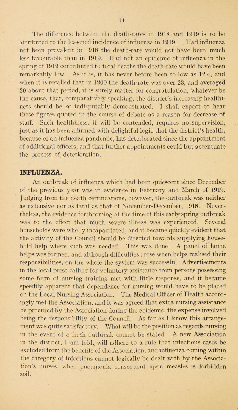 The difference between the death-rates in 1918 and 1919 is to be attributed to the lessened incidence of influenza in 1919. Had influenza not been prevalent in 1918 the death-rate would not have been much less favourable than in 1919. Had not an epidemic of influenza in the spring of 1919 contributed to total deaths the death-rate would have been remarkably low. As it is, it has never before been so low as 12-4, and when it is recalleel that in 1900 the death-rate was over 23, and averaged 20 about that period, it is surely matter for congratulation, whatever be the cause, that, comparatively speaking, the district’s increasing healthi¬ ness should be so indisputably demonstrated. I shall expect to hear these figures quoted in the course of debate as a reason for decrease of staff. Such healthiness, it will be contended, requires no supervision, just as it has been affirmed with delightful logic that the district’s health, because of an influenza pandemic, has deteriorated since the appointment of additional officers, and that further appointments could but accentuate the process of deterioration. INFLUENZA. An outbreak of influenza which had been quiescent since December of the previous year was in evidence in February and March of 1919. Judging from the death certifications, however, the outbreak was neither as extensive nor as fatal as that of November-December, 1918. Never¬ theless, the evidence forthcoming at the time of this early spring outbreak was to the effect that much severe illness was experienced. Several households were wholly incapacitated, and it became quickly evident that the activity of the Council should be directed towards supplying house¬ hold help where such was needed. This was done. A panel of home helps was formed, and although difficulties arose when helps realised their responsibilities, on the whole the system was successful. Advertisements * in the local press calling for voluntary assistance from persons possessing some form of nursing training met with little response, and it became speedily apparent that dependence for nursing would have to be placed on the Local Nursing Association. The Medical Officer of Health accord¬ ingly met the Association, and it was agreed that extra nursing assistance be procured by the Association during the epidemic, the expense involved being the responsibility of the Council. As far as I know this arrange¬ ment was quite satisfactory. What will be the position as regards nursing in the event of a fresh outbreak cannot be stated. A new Association in the district, I am told, will adhere to a rule that infectious cases be excluded from the benefits of the Association, and influenza coming within the category of infections cannot logically be dealt with by the Associa¬ tion’s nurses, when pneumonia consequent upon measles is forbidden soil.