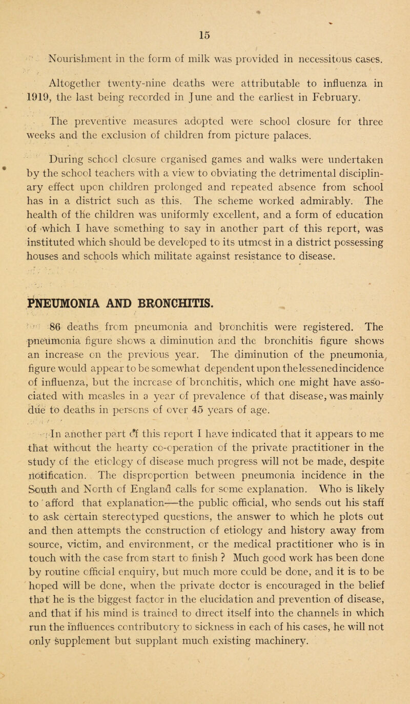 Nourishment in the form of milk was provided in necessitous cases. Altogether twenty-nine deaths were attributable to influenza in 1919, the last being recorded in June and the earliest in February. The preventive measures adopted were school closure for three weeks and the exclusion of children from picture palaces. During school closure organised games and walks were undertaken by the school teachers with a view to obviating the detrimental disciplin¬ ary effect upon children prolonged and repeated absence from school has in a district such as this. The scheme worked admirably. The health of the children was uniformly excellent, and a form of education of which I have something to say in another part of this report, was instituted which should be developed to its utmost in a district possessing houses and schools which militate against resistance to disease. PNEUMONIA AND BRONCHITIS. ' ' 86 deaths from pneumonia and bronchitis were registered. The pneumonia figure shows a diminution and the bronchitis figure shows an increase on the previous year. The diminution of the pneumonia figure would appear to be somewhat dependent upon thelessenedincidence of influenza, but the increase of bronchitis, which one might have asso¬ ciated with measles in a year of prevalence of that disease, was mainly due to deaths in persons of over 45 years of age. , i In another part df this report I have indicated that it appears to me that without the hearty co-operation of the privade practitioner in the study of the etiology of disease much progress will not be made, despite notification. The disproportion between pneumonia incidence in the South and North of England calls for some explanation. Who is likely to ' afford that explanation-—the public official, who sends out his staff to ask certain stereotyped questions, the answer to which he plots out and then attempts the construction of etiology and history away from source, victim, and environment, or the medical practitioner who is in touch with the case from start to finish ? Much good work has been done by routine official enquiry, but much more could be done, and it is to be hoped will be done, when the private doctor is encouraged in the belief that he is the biggest factor in the elucidation and prevention of disease, and that if his mind is trained to direct itself into the channels in which run the influences contributory to sickness in each of his cases, he will not only supplement but supplant much existing machinery. r