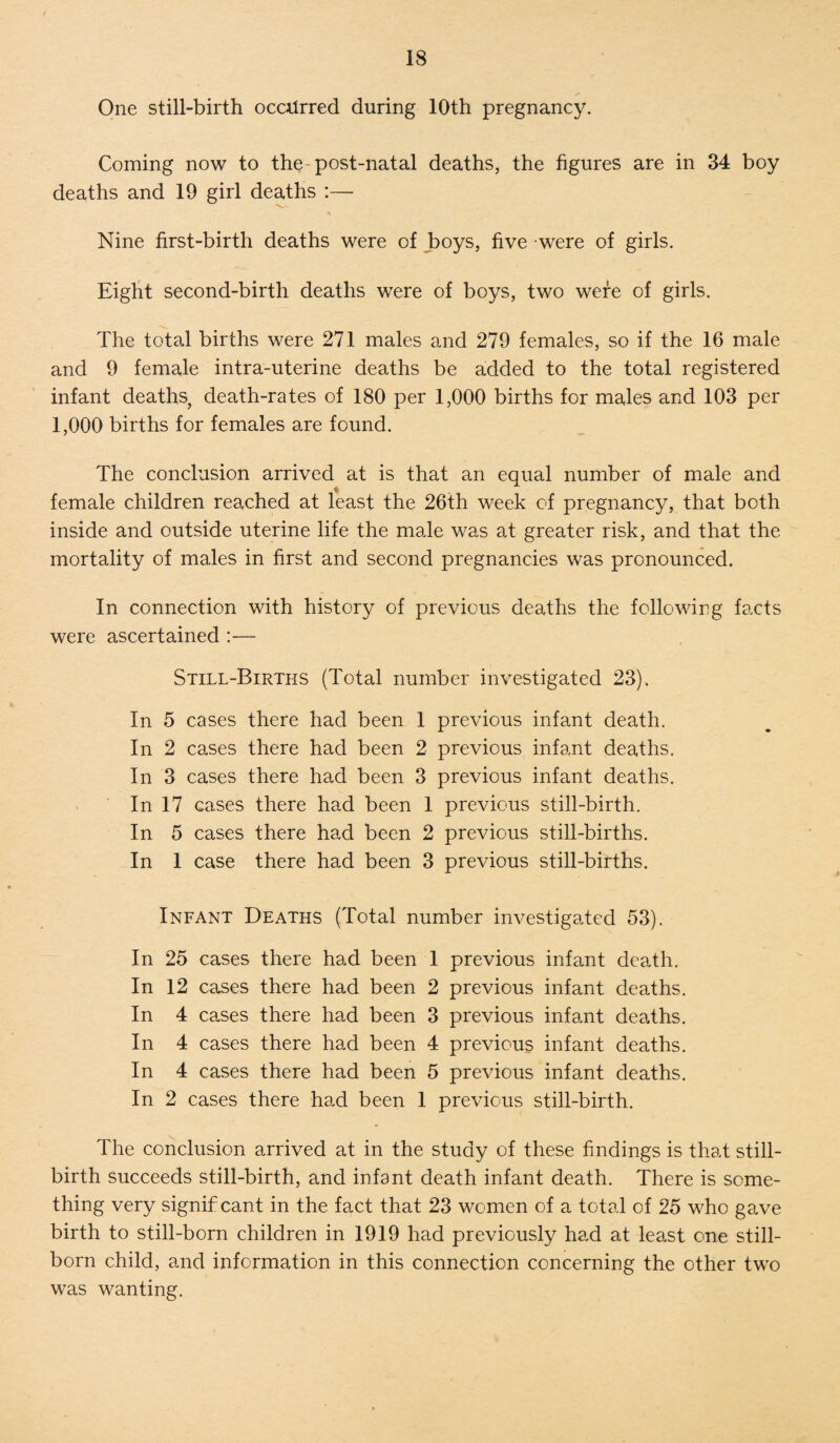 One still-birth occurred during 10th pregnancy. Coming now to the-post-natal deaths, the figures are in 34 boy deaths and 19 girl deaths :— Nine first-birth deaths were of boys, five were of girls. Eight second-birth deaths were of boys, two were of girls. The total births were 271 males and 279 females, so if the 16 male and 9 female intra-uterine deaths be added to the total registered infant deaths, death-rates of 180 per 1,000 births for males and 103 per 1,000 births for females are found. The conclusion arrived at is that an equal number of male and female children reached at least the 26th week of pregnancy, that both inside and outside uterine life the male was at greater risk, and that the mortality of males in first and second pregnancies was pronounced. In connection with history of previous deaths the following facts were ascertained :— Still-Births (Total number investigated 23). In 5 cases there had been 1 previous infant death. In 2 cases there had been 2 previous infant deaths. In 3 cases there had been 3 previous infant deaths. In 17 cases there had been 1 previous still-birth. In 5 cases there had been 2 previous still-births. In 1 case there had been 3 previous still-births. Infant Deaths (Total number investigated 53). In 25 cases there had been 1 previous infant death. In 12 cases there had been 2 previous infant deaths. In 4 cases there had been 3 previous infant deaths. In 4 cases there had been 4 previous infant deaths. In 4 cases there had been 5 previous infant deaths. In 2 cases there had been 1 previous still-birth. The conclusion arrived at in the study of these findings is that still¬ birth succeeds still-birth, and infant death infant death. There is some¬ thing very signif cant in the fact that 23 women of a total of 25 who gave birth to still-born children in 1919 had previously had at least one still¬ born child, and information in this connection concerning the other two was wanting.