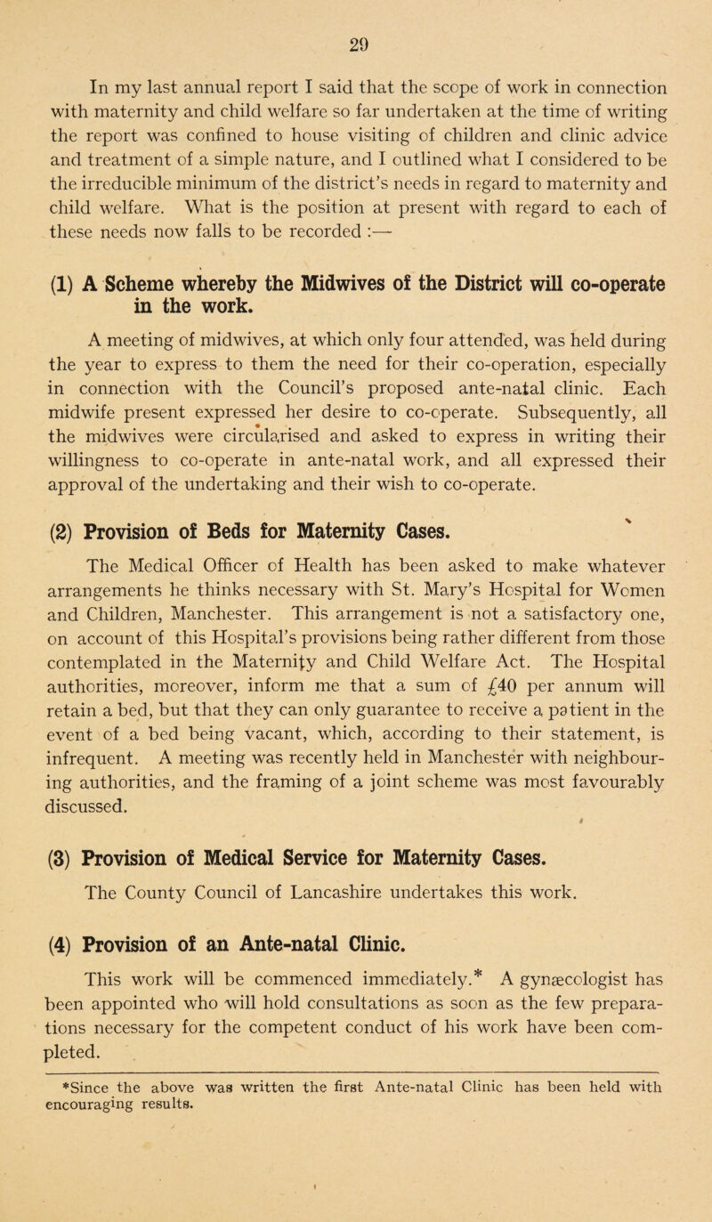 In my last annual report I said that the scope of work in connection with maternity and child welfare so far undertaken at the time of writing the report was confined to house visiting of children and clinic advice and treatment of a simple nature, and I outlined what I considered to be the irreducible minimum of the district’s needs in regard to maternity and child welfare. What is the position at present with regard to each of these needs now falls to be recorded :—- (1) A Scheme whereby the Midwives of the District will co-operate in the work. A meeting of midwives, at which only four attended, was held during the year to express to them the need for their co-operation, especially in connection with the Council’s proposed ante-natal clinic. Each midwife present expressed her desire to co-cperate. Subsequently, all the midwives were circularised and asked to express in writing their willingness to co-operate in ante-natal work, and all expressed their approval of the undertaking and their wish to co-operate. (2) Provision of Beds for Maternity Cases. The Medical Officer of Health has been asked to make whatever arrangements he thinks necessary with St. Mary’s Hospital for Women and Children, Manchester. This arrangement is not a satisfactory one, on account of this Hospital’s provisions being rather different from those contemplated in the Maternify and Child Welfare Act. The Hospital authorities, moreover, inform me that a sum of £40 per annum will retain a bed, but that they can only guarantee to receive a patient in the event of a bed being vacant, which, according to their statement, is infrequent. A meeting was recently held in Manchester with neighbour¬ ing authorities, and the framing of a joint scheme was most favourably discussed. 4 (3) Provision of Medical Service for Maternity Cases. The County Council of Lancashire undertakes this work. (4) Provision of an Ante-natal Clinic. This work will be commenced immediately.* A gynaecologist has been appointed who will hold consultations as soon as the few prepara¬ tions necessary for the competent conduct of his work have been com¬ pleted. *Since the above was written the first Ante-natal Clinic has been held with encouraging results. f