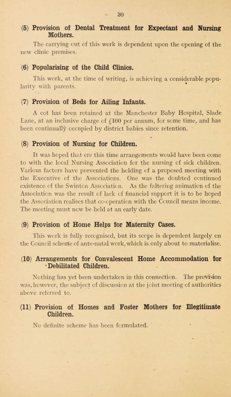 (5) Provision of Dental Treatment for Expectant and Nursing Mothers. The carrying out of this work is dependent upon the opening of the new clinic premises. (6) Popularising of the Child Clinics. This work, at the time of writing, is achieving a considerable popu¬ larity with parents. (7) Provision of Beds for Ailing Infants. 4 A cot has been retained at the Manchester Baby Hospital, Slade Lane, at an inclusive charge of £100 per annum, for some time, and has been continually occupied by district babies since retention. • (8) Provision of Nursing for Children. It was hoped that ere this time arrangements would have been come to with the local Nursing Association for the nursing of sick children. Various factors have prevented the holding of a proposed meeting with the Executive of the Associations. One was the doubted continued existence of the Swinton Association. As the faltering animation of the Association was the result of lack of financial support it is to be hoped the Association realises that co-cperation with the Council means income. The meeting must now be held at an early date. (9) Provision of Home Helps for Maternity Cases. This work is fully recognised, but its scope is dependent largely on the Council scheme of ante-natal work, which is only about to materialise. (10) Arrangements for Convalescent Home Accommodation for Debilitated Children. Nothing has yet been undertaken in this connection. The provision was, however, the subject of discussion at the joint meeting of authorities above referred to. (11) Provision of Homes and Foster Mothers for Illegitimate Children. No definite scheme has been formulated. i