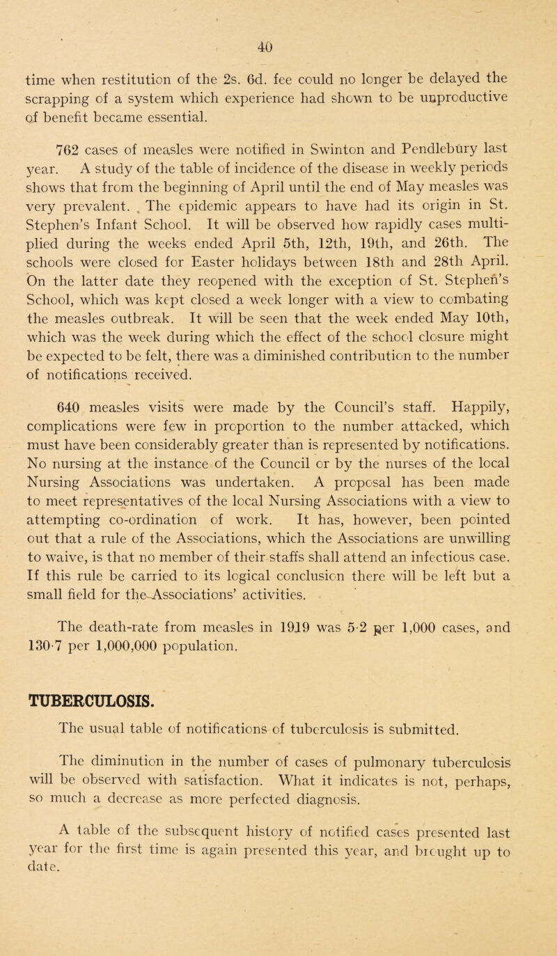 time when restitution of the 2s. 6d. fee could no longer be delayed the scrapping of a system which experience had shown to be unproductive of benefit became essential. 762 cases of measles were notified in Swinton and Pendlebury last year. A study of the table of incidence of the disease in weekly periods shows that from the beginning of April until the end of May measles was very prevalent. The epidemic appears to have had its origin in St. Stephen’s Infant School. It will be observed how rapidly cases multi¬ plied during the weeks ended April 5th, 12th, 19th, and 26th. The schools were closed for Easter holidays between 18th and 28th April. On the latter date they reopened with the exception of St. Stephen’s School, which was kept closed a week longer with a view to combating the measles outbreak. It will be seen that the week ended May 10th, which was the week during which the effect of the school closure might be expected to be felt, there was a diminished contribution to the number of notifications received. 640 measles visits were made by the Council’s staff. Happily, complications were few in proportion to the number attacked, which must have been considerably greater than is represented by notifications. No nursing at the instance of the Council or by the nurses of the local Nursing Associations was undertaken. A proposal has been made to meet representatives of the local Nursing Associations with a view to attempting co-ordination of work. It has, however, been pointed out that a rule of the Associations, which the Associations are unwilling to waive, is that no member of their staffs shall attend an infectious case. If this rule be carried to its logical conclusion there will be left but a small field for the-Associations’ activities. The death-rate from measles in 19J9 was 5-2 per 1,000 cases, and 130-7 per 1,000,000 population. TUBERCULOSIS. The usual table of notifications of tuberculosis is submitted. The diminution in the number of cases of pulmonary tuberculosis will be observed with satisfaction. What it indicates is not, perhaps, so much a decrease as more perfected diagnosis. A table of the subsequent history of notified cases presented last year for the first time is again presented this year, anel brought up to date.