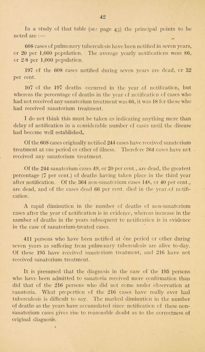 In a study of that table (see page 43) the principal points to be noted are :— 608 cases of pulmonary tuberculosis have been notified in seven years, or 20 per 1,000 population. The average yearly notifications were 86, or 2-8 per 1,000 population. 197 of the 608 cases notified during seven years are dead, or 32 per cent. 107 of the 197 deaths occurred in the year of notification, but whereas the percentage of deaths in the year of notification of cases who had not received any sanatorium treatment was 66, it was 18 for those who had received sanatorium treatment. I do not think this must be taken as indicating anything more than delay of notification in a considerable number of cases until the disease had become well established. Of the 608 cases originally notified 244 cases have received sanatorium treatment at one period or other of illness. Therefore 364 cases have not received any sanatorium treatment. Of the 244 sanatorium cases 49, or 20 per cent., are dead, the greatest percentage (7 per cent.) of deaths having taken place in the third year after notification. Of the 364 non-sanatorium cases 148, or 40 per cent., are dead, and of the cases dead 66 per cent, died in the year/cf notifi¬ cation. A rapid diminution in the number of deaths of non-sanatorium cases after the year of notification is in evidence, whereas increase in the number of deaths in the years subsequent to notification is in evidence in the case of sanatorium-treated cases. 411 persons who have been notified at one period or other during seven years as suffering from pulmonary tuberculosis are alive to-day. Of these 195 have received sanatorium treatment, and 216 have not received sanatorium treatment. It is presumed that the diagnosis in the case of the 195 persons who have been admitted to sanatoria received more confirmation than did that of the 216 persons who did not come under observation at sanatoria. What proportion of the 216 cases have really ever had tuberculosis is difficult to say. The marked diminution in the number of deaths as the years have accumulated since notification of these non¬ sanatorium cases gives rise to reasonable doubt as to the correctness of original diagnosis.