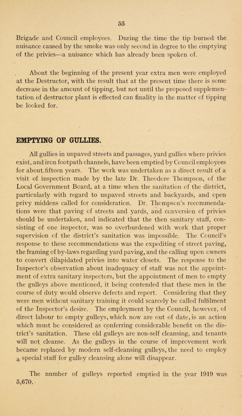 Brigade and Council employees. During the time the tip burned the nuisance caused by the smoke was only second in degree to the emptying of the privies—a nuisance which has already been spoken of. About the beginning of the present year extra men were employed at the Destructor, with the result that at the present time there is some decrease in the amount of tipping, but not until the proposed supplemen¬ tation of destructor plant is effected can finality in the matter of tipping be looked for. EMPTYING OF GULLIES. All gullies in unpaved streets and passages, yard gullies where privies exist, and iron footpath channels, have been emptied by Council employees for about fifteen years. The work was undertaken as a direct result of a visit of inspection made by the late Dr. Theodore Thompson, of the Local Government Board, at a time when the sanitation of the district, particularly with regard to unpaved streets and backyards, and open privy middens called for consideration. Dr. Thompson’s recommenda¬ tions were that paving of streets and yards, and conversion of privies should be undertaken, and indicated that the then sanitary staff, con¬ sisting of one inspector, was so overburdened with work that proper supervision of the district’s sanitation was impossible. The Council’s response to these recommendations was the expediting of street paving, the framing of by-laws regarding yard paving, and the calling upon owners to convert dilapidated privies into water closets. The response to the Inspector’s observation about inadequacy of staff was not the appoint¬ ment of extra sanitary inspectors, but the appointment of men to empty the gulleys above mentioned, it being contended that these men in the course of duty would observe defects and report. Considering that they were men without sanitary training it could scarcely be called fulfilment of the Inspector’s desire. The employment by the Council, however, of direct labour to empty gulleys, which now are out of date, is an action which must be considered as conferring considerable benefit on the dis¬ trict’s sanitation. These old gulleys are non-self cleansing, and tenants will not cleanse. As the gulleys in the course of improvement work became replaced by modern self-cleansing gulleys, the need to employ a special staff for gulley cleansing alone will disappear. The number of gulleys reported emptied in the year 1919 was 5,670.*