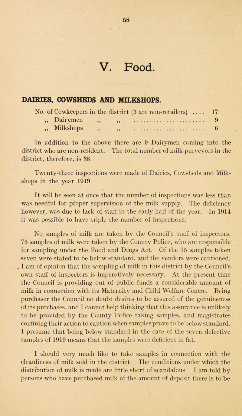 V. Food. DAIRIES, COWSHEDS AND MILKSHOPS. No. of Cowkeepers in the district (3 are non-retailers) .... 17 ,, Dairymen ,, ,, 9 ,, Milkshops ,, ,, 6 In addition to the above there are 9 Dairymen coming into the district who are non-resident. The total number of milk purveyors in the district, therefore, is 38. Twenty-three inspections were made of Dairies, Cowsheds and Milk¬ shops in the year 1919. It will be seen at once that the number of inspections was less than was needful for proper supervision of the milk supply. The deficiency however, was due to lack of staff in the early half of the year. In 1914 it was possible to have triple the number of inspections. No samples of milk are taken by the Council's staff of inspectors. 75 samples of milk were taken by the County Police, who are responsible for sampling under the Food and Drugs Act. Of the 75 samples taken seven were stated to be below standard, and the vendors were cautioned. # I am of opinion that the sampling of milk in this district by the Council’s own staff of inspectors is imperatively necessary. At the present time the Council is providing out of public funds a considerable amount of milk in connection with its Maternity and Child Welfare Centre. Being purchaser the Council no doubt desires to be assured of the genuineness of its purchases, and I cannot help thinking that this assurance is unlikely to be provided by the County Police taking samples, and magistrates confining their action to caution when samples prove to be below standard. I presume that being below standard in the case of the seven defective samples of 1919 means that the samples were deficient in fat. I should very much like to take samples in connection with the cleanliness of milk sold in the district. The conditions under which the distribution of milk is made are little short of scandalous. I am told by persons who have purchased milk of the amount of deposit there is to be