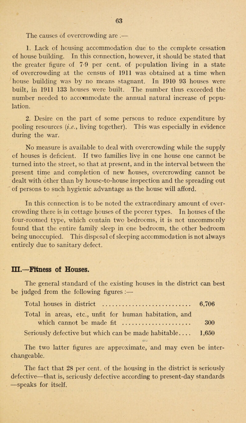 The causes of overcrowding are .— 1. Lack of housing accommodation due to the complete cessation of house building. In this connection, however, it should be stated that the greater figure of 7-9 per cent, of population living in a state of overcrowding at the census of 1911 was obtained at a time when house building was by no means stagnant. In 1910 93 houses were built, in 1911 133 houses were built. The number thus exceeded the number needed to accommodate the annual natural increase of popu¬ lation. 2. Desire on the part of some persons to reduce expenditure by pooling resources (i.e., living together). This was especially in evidence during the war. No measure is available to deal with overcrowding while the supply of houses is deficient. If two families live in one house one cannot be turned into the street, so that at present, and in the interval between the present time and completion of new houses, overcrowding cannot be dealt with other than by house-to-house inspection and the spreading out of persons to such hygienic advantage as the house will afford. In this connection is to be noted the extraordinary amount of over¬ crowding there is in cottage houses of the poorer types. In houses of the four-roomed type, which contain two bedrooms, it is not uncommonly found that the entire family sleep in one bedroom, the other bedroom being unoccupied. This disposal of sleeping accommodation is not always entirely due to sanitary defect. / III.—Fitness o! Houses. The general standard of the existing houses in the district can best be judged from the following figures :— Total houses in district .. 6,706 Total in areas, etc., unfit for human habitation, and which cannot be made fit .. .. 300 Seriously defective but which can be made habitable.... 1,650 The two latter figures are approximate, and may even be inter¬ changeable. The fact that 28 per cent, of the housing in the district is seriously defective—that is, seriously defective according to present-day standards —speaks for itself.