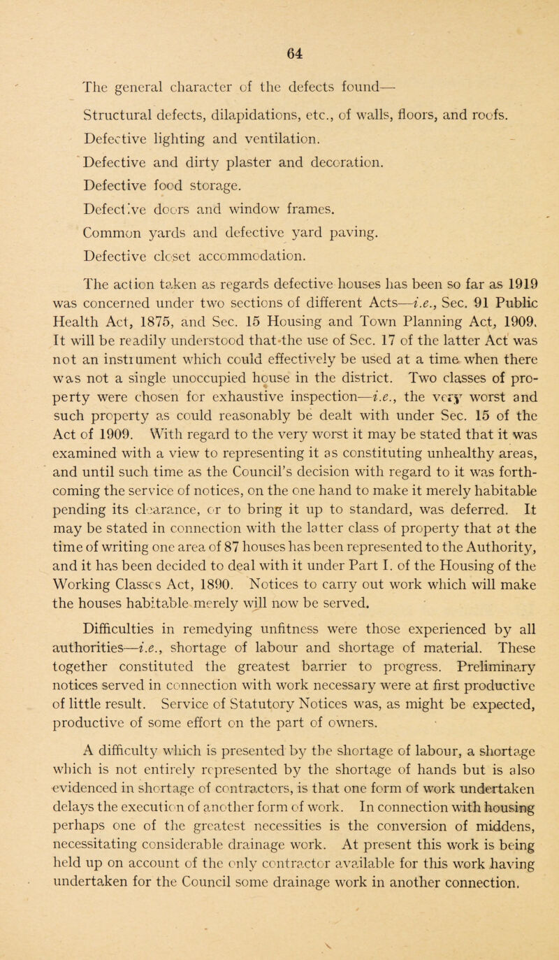 The general character of the defects found— Structural defects, dilapidations, etc., of walls, floors, and roofs. Defective lighting and ventilation. Defective and dirty plaster and decoration. Defective food storage. Defective doors and window frames. Common yards and defective yard paving. Defective closet accommodation. The action taken as regards defective houses has been so far as 1919 was concerned under two sections of different Acts—i.e., Sec. 91 Public Health Act, 1875, and Sec. 15 Housing and Town Planning Act, 1909. It will be readily understood that The use of Sec. 17 of the latter Act was not an instiument which could effectively be used at a time when there was not a single unoccupied house in the district. Two classes of pro¬ perty were chosen for exhaustive inspection—i.e., the very worst and such property as could reasonably be dealt with under Sec. 15 of the Act of 1909. With regard to the very worst it may be stated that it was examined with a view to representing it as constituting unhealthy areas, and until such time as the Council’s decision with regard to it was forth¬ coming the servdce of notices, on the one hand to make it merely habitable pending its clearance, or to bring it up to standard, was deferred. It may be stated in connection with the latter class of property that at the time of writing one area of 87 houses has been represented to the Authority, and it ha.s been decided to deal with it under Part I. of the Housing of the Working Classes Act, 1890. Notices to carry out work which will make the houses habitable merely will now be served. Difficulties in remedying unfitness were those experienced by all authorities—i.e., shortage of labour and shortage of material. These together constituted the greatest barrier to progress. Preliminary notices served in connection with work necessary were at first productive of little result. Service of Statutory Notices was, as might be expected, productive of some effort on the part of owners. A difficulty which is presented by the shortage of labour, a shortage which is not entirely represented by the shortage of hands but is also evidenced in shortage of contractors, is that one form of work undertaken delays the execution of another form of work. In connection with housing perhaps one of the greatest necessities is the conversion of middens, necessitating considerable drainage work. At present this work is being held up on account of the only contractor available for this work having undertaken for the Council some drainage work in another connection.