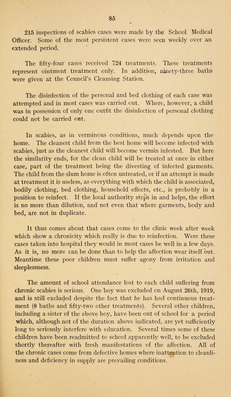 215 inspections of scabies cases were made by the School Medical Officer. Some of the most persistent cases were seen weekly over an extended period. The fifty-four cases received 724 treatments. These treatments represent ointment treatment only. In addition, ninety-three baths were given at the Council's Cleansing Station. The disinfection of the personal and bed clothing of each case was attempted and in most cases was carried out. Where, however, a child was in possession of only one outfit the disinfection of personal clothing could not be carried out. In scabies, as in verminous conditions, much depends upon the home. The cleanest child from the best home will become infected with scabies, just as the cleanest child will become vermin infested. But here the similarity ends, for the clean child will be treated at once in either case, part of the treatment being the divesting of infected garments. The child from the slum home is often untreated, or if an attempt is made at treatment it is useless, as everything with which the child is associated, bodily clothing, bed clothing, household effects, etc., is probably in a position to reinfect. If the local authority steps in and helps, the effort is no more than dilution, and not even that where garments, body and bed, are not in duplicate. It thus comes about that cases come to the clinic week after week which show a chronicity which really is due to reinfection. Were these cases taken into hospital they would in most cases be well in a few days. As it is, no more can be done than to help the affection wear itself but. Meantime these poor children must suffer agony from irritation and sleeplessness. The amount of school attendance lost to each child suffering from chronic scabies is serious. One boy was excluded on August 26th, 1919, and is still excluded despite the fact that he has had continuous treat¬ ment (8 baths and fifty-two other treatments). Several other children, including a sister of the above boy, have been out of school for a period which, although not of the duration above indicated, are yet sufficiently long to seriously interfere with education. Several times some of these children have been readmitted to school apparently well, to be excluded shortly thereafter with fresh manifestations of the affection. All of the chronic cases come from defective homes where inattention to cleanli¬ ness and deficiency in supply are prevailing conditions. c