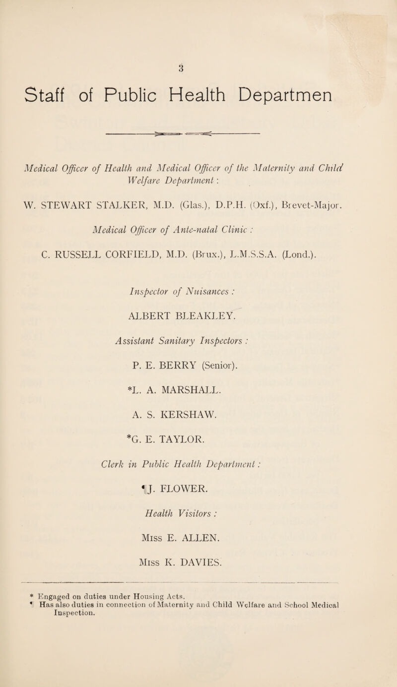 Staff of Public Health Departmen Medical Officer of Health and Medical Officer of the Maternity and Child Welfare Department: W. STEWART STALKER, M.D. (Glas.), D.P.H. (Oxf.), Brevet-Major. Medical Officer of Ante-natal Clinic : C. RUSSELL CORFIELD, M.D. (Brux.), L.M.S.S.A. (Lond.). Inspector of Nuisances : ALBERT BLEAKLEY. Assistant Sanitary Inspectors : P. E. BERRY (Senior). *L. A. MARSHALL. A. S. KERSHAW. *G. E. TAYLOR. Clerk in Public Health Department: HJ. FLOWER. Health Visitors : Miss E. ALLEN. Miss K. DAVIES. * Engaged on duties under Housing Acts. *' Has also duties in connection of Maternity and Child Welfare and School Medical Inspection.