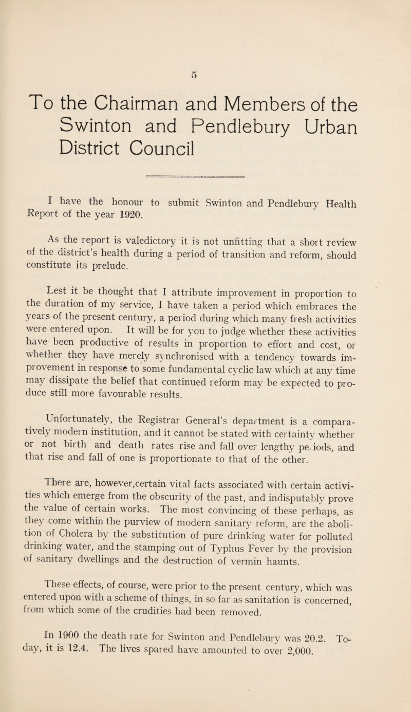 To the Chairman and Members of the Swinton and Pendiebury Urban District Council I have the honour to submit Swinton and Pendiebury Health Report of the year 1920. As the report is valedictory it is not unfitting that a short review of the district’s health during a period of transition and reform, should constitute its prelude. Lest it be thought that I attribute improvement in proportion to the duration of my service, I have taken a period which embraces the years of the present century, a period during which many fresh activities were entered upon. It will be for you to judge whether these activities have been productive of results in proportion to effort and cost, or whether they have merely synchronised with a tendency towards im¬ provement in response to some fundamental cyclic law which at any time may dissipate the belief that continued reform may be expected to pro¬ duce still more favourable results. Unfortunately, the Registrar General’s department is a compara¬ tively modern institution, and it cannot be stated with certainty whether or not biith and death rates rise and fall over lengthy peiiods, and that rise and fall of one is proportionate to that of the other. There are, however,certain vital facts associated with certain activi¬ ties which emerge from the obscurity of the past, and indisputably prove the value of certain works. The most convincing of these perhaps, as they come within the purview of modern sanitary reform, are the aboli¬ tion of Cholera by the substitution of pure drinking water for polluted drinking water, and the stamping out of Typhus Fever by the provision of sanitary dwellings and the destruction of vermin haunts. These effects, of course, were prior to the present century, which was entered upon with a scheme of things, in so far as sanitation is concerned, from which some of the crudities had been removed. In 1900 the death rate for Swinton and Pendiebury was 20.2. To- day, it is 12.4. The lives spared have amounted to over 2,000.