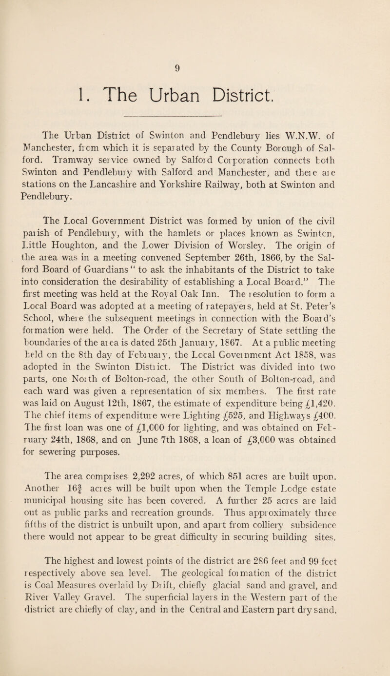 1. The Urban District. The Urban District of Swinton and Pendlebury lies W.N.W. of Manchester, from which it is separated by the County Borough of Sal¬ ford. Tramway seivice owned by Salford Corporation connects both Swinton and Pendlebury with Salford and Manchester, and there aie stations on the Lancashire and Yorkshire Railway, both at Swinton and Pendlebury. The Local Government District was formed by union of the civil parish of Pendlebury, with the hamlets or places known as Swinton, Little Houghton, and the Lower Division of Worsley. The origin of the area was in a meeting convened September 26th, 1866, by the Sal¬ ford Board of Guardians “ to ask the inhabitants of the District to take into consideration the desirability of establishing a Local Board.” The first meeting was held at the Royal Oak Inn. The resolution to form a Local Board was adopted at a meeting of ratepayers, held at St. Peter’s School, where the subsequent meetings in connection with the Board’s formation were held. The Order of the Secretary of State settling the boundaries of the area is dated 25th January, 1867. At a public meeting held on the 8th day of February, the Local Government Act 1858, was adopted in the Swinton District. The District was divided into two parts, one North of Bolton-road, the other South of Bolton-road, and each ward was given a representation of six members. The first rate was laid on August 12th, 1867, the estimate of expenditure being £1,420. The chief items of expenditure were Lighting £525, and Highways £400. The first loan was one of £1,000 for lighting, and was obtained on Feb¬ ruary 24th, 1868, and on June 7th 1868, a loan of £3,000 was obtained for sewering purposes. The area comprises 2,292 acres, of which 851 acres are built upon. Another 16J acres will be built upon when the Temple Ledge estate municipal housing site has been covered. A further 25 acres are laid out as public parks and recreation grounds. Thus approximately three fifths of the district is unbuilt upon, and apart from colliery subsidence there would not appear to be great difficulty in securing building sites. The highest and lowest points of the district are 286 feet and 99 feet respectively above sea level. The geological formation of the district is Coal Measures overlaid by Drift, chiefly glacial sand and gravel, and River Valley Gravel. The superficial layers in the Western part of the distr ict are chiefly of clay, and in the Central and Eastern part dry sand.