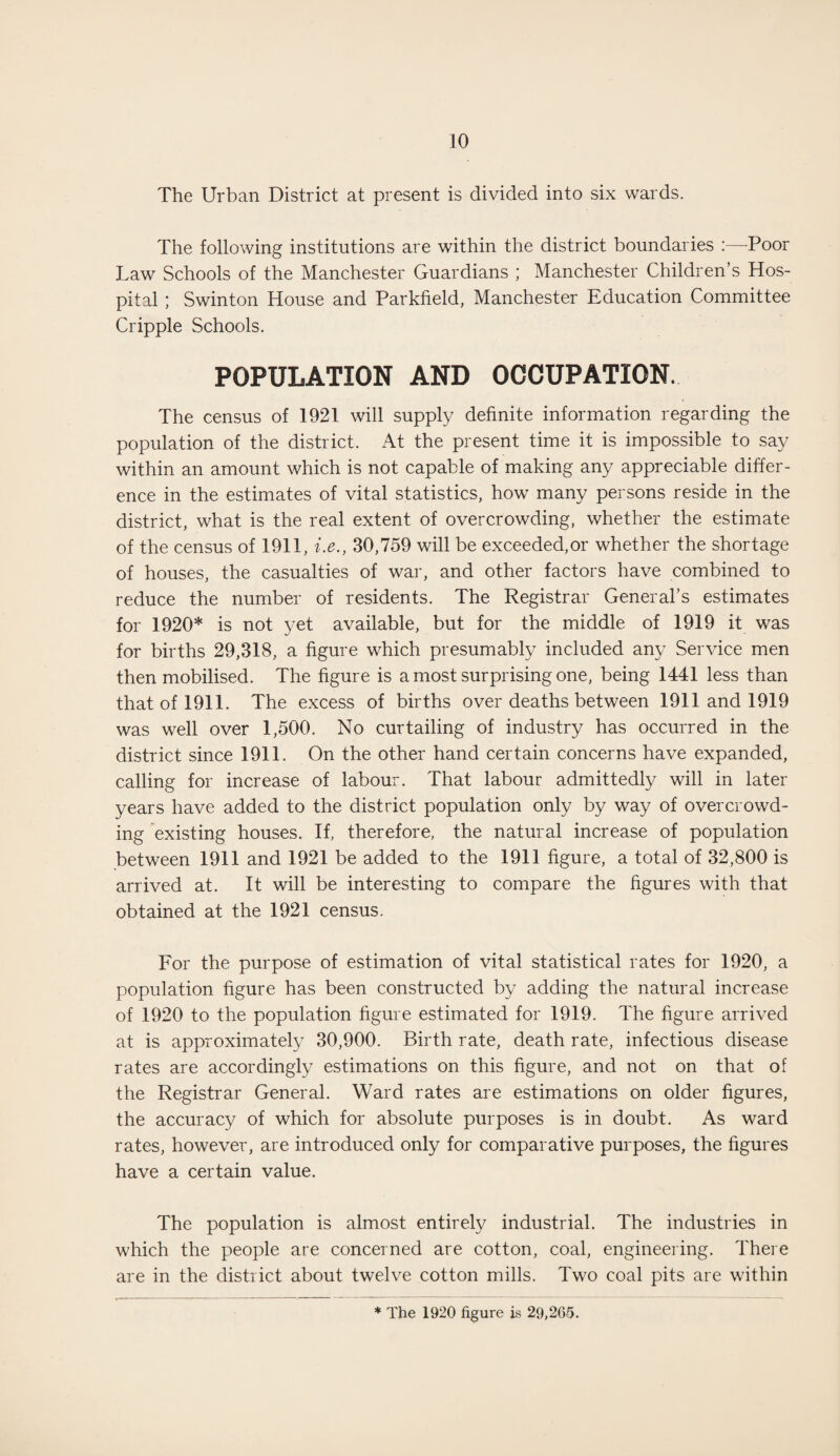 The Urban District at present is divided into six wards. The following institutions are within the district boundaries :—-Poor Law Schools of the Manchester Guardians ; Manchester Children’s Hos¬ pital ; Swinton House and Parkfield, Manchester Education Committee Cripple Schools. POPULATION AND OCCUPATION. The census of 1921 will supply definite information regarding the population of the district. At the present time it is impossible to say within an amount which is not capable of making any appreciable differ¬ ence in the estimates of vital statistics, how many persons reside in the district, what is the real extent of overcrowding, whether the estimate of the census of 1911, i.e., 30,759 will be exceeded,or whether the shortage of houses, the casualties of war, and other factors have combined to reduce the number of residents. The Registrar General’s estimates for 1920* is not yet available, but for the middle of 1919 it was for births 29,318, a figure which presumably included any Service men then mobilised. The figure is a most surprising one, being 1441 less than that of 1911. The excess of births over deaths between 1911 and 1919 was well over 1,500. No curtailing of industry has occurred in the district since 1911. On the other hand certain concerns have expanded, calling for increase of labour. That labour admittedly will in later years have added to the district population only by way of overcrowd¬ ing existing houses. If, therefore, the natural increase of population between 1911 and 1921 be added to the 1911 figure, a total of 32,800 is arrived at. It will be interesting to compare the figures with that obtained at the 1921 census. For the purpose of estimation of vital statistical rates for 1920, a population figure has been constructed by adding the natural increase of 1920 to the population figure estimated for 1919. The figure arrived at is approximately 30,900. Birth rate, death rate, infectious disease rates are accordingly estimations on this figure, and not on that of the Registrar General. Ward rates are estimations on older figures, the accuracy of which for absolute purposes is in doubt. As ward rates, however, are introduced only for comparative purposes, the figures have a certain value. The population is almost entirely industrial. The industries in which the people are concerned are cotton, coal, engineering. There are in the district about twelve cotton mills. Two coal pits are within * The 1920 figure is 29,205.
